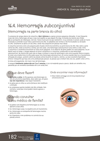 GUIA PRÁTICO DE SAÚDE

                                                                         UNIDADE 16. Doenças dos olhos




16.4. Hemorragia subconjuntival
(Hemorragia na parte branca do olho)
É a presença de sangue abaixo da conjuntiva. Não é dolorosa ou apenas provoca pequenas alterações. O mais frequente
é que não note a hemorragia até que a veja num espelho ou que alguém lho diga. Os bordos da mancha são nítidos.
Não se acompanha de inflamação, nem dor. Parece muito pior do que realmente é. A sua extensão é variável, pode ser muito
localizada ou estender-se por toda a parte branca do olho. As pálpebras são normais e não há exsudados ou secreções
no olho. Geralmente só afecta um dos olhos, sendo mais frequente em pessoas mais idosas.
A conjuntiva funciona como uma pequena pele situada à frente da esclerótica ou parte branca do olho. Não cobre a parte
central do olho, onde se encontra a córnea; por esta razão, uma hemorragia subconjuntival nunca altera a visão. Entre
a conjuntiva e a esclerótica encontram-se vasos muito pequenos. Se se observar de perto poderá ver vasos pequenos. Se um
destes vasos se rompe, o sangue deposita-se entre a esclerótica e a conjuntiva, produzindo-se uma hemorragia
subconjuntival. Na maioria dos casos não se chega a conhecer a causa da hemorragia e esta ocorre quando menos se espera.
Às vezes uma simples brisa no olho pode causar uma hemorragia subconjuntival, em outras ocasiões deve-se a traumatismos,
alterações do sangue, aumento súbito da pressão arterial durante um espirro, vómitos, ou mais raramente Hipertensão
Arterial. É frequente que haja uma certa predisposição pessoal. As pessoas que a tenham tido uma vez, podem voltar a tê-la.
Se toma anticoagulantes, tem maior risco de hemorragia.
O sangue é totalmente reabsorvido em 2 ou 3 semanas. A cor irá mudando pouco a pouco, desde um vermelho vivo,
passando por um vermelho-esverdeado até a um verde final.



O que deve fazer?                                              Onde encontrar mais informação?
                                                               ț http://adam.sertaoggi.com.br/encyclopedia/ency/
ț Mantenha a calma. Se lhe apareceu uma hemorragia no            article/001616.htm
  olho de uma forma espontânea, deve saber que, em geral,
  não tem importância e não requer tratamento.
ț As gotas para os olhos ou outros fármacos não modificam
  a evolução.
ț As compressas quentes também não têm utilidade. Pelo
  contrário, numa fase inicial podem mesmo agravar a
  hemorragia.


Quando consultar
o seu médico de família?
ț Se padece com frequência de hemorragias ou se estas
  afectam os dois olhos.
ț Se a hemorragia surgiu na sequência de um traumatismo.
ț Se a hemorragia se acompanha de hemorragias noutras
  partes do corpo.
ț Se é hipertenso e tem problemas no controlo da sua
  pressão arterial.




182            Tradução e adaptação
                     Novembro 2009
 