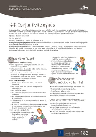 GUIA PRÁTICO DE SAÚDE

UNIDADE 16. Doenças dos olhos




16.5. Conjuntivite aguda
Uma conjuntivite é uma inflamação da conjuntiva, uma «película» muito fina que cobre a parte branca do olho e a parte
interior das pálpebras. Os sintomas que produz são prurido (comichão) ou ardor ocular, sensação de areia e leve desconforto
ao olhar para a luz. O branco do olho torna-se vermelho e há lacrimejo. Há vários tipos de conjuntivite:
Infecciosa (bacteriana ou viral)
Alérgica (pólenes)
Irritativa (por exposição a fumos, pó, solventes, etc.)
Na conjuntivite por infecção bacteriana há abundantes secreções ou «ramelas» que se podem acumular entre as pálpebras.
Nestes casos a visão pode apresentar-se turva.
Na conjuntivite alérgica é habitual a afecção de ambos os olhos. A secreção é escassa. Há predomínio sazonal, sendo mais
frequente pela manhã, em dias secos ou com vento. Pode acompanhar-se de comichão e borbulhas na pele, espirros,
prurido nasal e do palato, bem como, mais raramente, sensação de falta de ar.




O que deve fazer?
                                                                 – Não partilhe cosméticos para os olhos e
                                                                   substitua-os com frequência.
                                                               ț O tratamento com medicação deve
TRATAMENTO DA FASE AGUDA                                         ser dirigido à causa. Usam-se
ț Limpe regularmente as secreções dos olhos com soro             antibióticos nas conjuntivites
  fisiológico ou água fresca.                                    bacterianas. As conjuntivites
ț Coloque compressas de água fria sobre os olhos fechados,       virais passam por si só, em 1 a 2
  o que lhe aliviará o desconforto.                              semanas. As de tipo alérgico
                                                                 tratam-se com anti-alérgicos sob
ț Use apenas colírios receitados pelo seu médico e               a forma de colírio e, se necessário, via oral.
  guarde-os em local fresco e seco. Assim que terminar o
  tratamento não fique com eles, leve-os à farmácia, pois
  contaminam-se com o passar do tempo.
ț Para evitar o contágio:
                                                               Quando consultar
  – Evite tocar nos olhos com as mãos. Lave-as com
     frequência.
                                                               o seu médico de família?
  – Não coce os olhos, pois com isso pode favorecer a          ț Se os seus sintomas persistirem por mais de 3-4 dias.
     sobre-infecção.                                           ț Se o incomodar muito olhar para a luz.
  – Não partilhe as toalhas.                                   ț Se o olho doer cada vez mais.
  – Não use lentes de contacto até que tenha terminado o
                                                               ț Se aparecerem vesículas em torno do olho afectado.
     tratamento.
                                                               ț Se verificar que não vê com claridade.
  – Não permaneça muito tempo em frente à televisão ou
     ao computador.
  – Coloque óculos de sol, que o protegerão do vento e da      Onde encontrar mais informação?
     luz intensa.
                                                               ț http://deficienciavisual.com.sapo.pt/sd-
  – As crianças, especialmente, devem permanecer em casa         conjuntiviteblefariteuveite.htm
     ou afastadas das outras crianças. Na fase aguda não
     devem ir à creche nem à escola.                           ț http://www.manualmerck.net/?url=/artigos/
                                                                 %3Fid%3D247%26cn%3D2048
ț Para prevenir a conjuntivite:
                                                               ț http://pwp.netcabo.pt/jarsimoes/MGFV001MASTER/
  – Evite o contacto com a causa que a
                                                                 textos/416/464_texto.html
     desencadeia: crianças ou
     adultos com conjuntivite,
     alergia, ou produto
     irritativo.




                                                                                       Tradução e adaptação
                                                                                       Novembro 2009
                                                                                                                  183
 