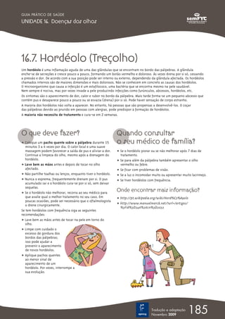 GUIA PRÁTICO DE SAÚDE

UNIDADE 16. Doenças dos olhos




16.7. Hordéolo (Treçolho)
Um hordéolo é uma inflamação aguda de uma das glândulas que se encontram no bordo das pálpebras. A glândula
enche-se de secreções e cresce pouco a pouco, formando um botão vermelho e doloroso. Às vezes drena por si só, cessando
a pressão e dor. De acordo com a sua posição pode ser interno ou externo, dependendo da glândula afectada. Os hordéolos
chamados internos são de maiores dimensões e mais dolorosos. Não se conhecem em concreto as causas dos hordéolos.
O microorganismo que causa a infecção é um estafilococo, uma bactéria que se encontra mesmo na pele saudável.
Nem sempre é nociva, mas por vezes invade a pele produzindo infecções como furúnculos, abcessos, hordéolos, etc.
Os sintomas são o aparecimento de dor, calor e rubor no bordo da pálpebra. Mais tarde forma-se um pequeno abcesso que
contém pus e desaparece pouco a pouco ou se esvazia (drena) por si só. Pode haver sensação de corpo estranho.
A maioria dos hordéolos não volta a aparecer. No entanto, há pessoas que são propensas a desenvolvê-los. O coçar
das pálpebras devido ao prurido em pessoas com alergias, pode predispor à formação de hordéolos.
A maioria não necessita de tratamento e cura-se em 2 semanas.




O que deve fazer?                                              Quando consultar
ț Coloque um pacho quente sobre a pálpebra durante 15          o seu médico de família?
   minutos 3 a 4 vezes por dia. O calor local e uma suave
   massagem podem favorecer a saída de pus e aliviar a dor.    ț Se o hordéolo piorar ou se não melhorar após 7 dias de
   Continue a limpeza do olho, mesmo após a drenagem do          tratamento.
   hordéolo.                                                   ț Se para além da pálpebra também apresentar o olho
ț Lave bem as mãos antes e depois de tocar no olho               vermelho ou febre.
   afectado.                                                   ț Se ficar com problemas de visão.
ț Não partilhe toalhas ou lenços, enquanto tiver o hordéolo.   ț Se a luz o incomodar muito ou apresentar muito lacrimejo.
ț Nunca o esprema; frequentemente drenam por si. O pus         ț Se tiver hordéolos com frequência.
   acumulado sai e o hordéolo cura-se por si só, sem deixar
   sequelas.
ț Se o hordéolo não melhorar, recorra ao seu médico para
                                                               Onde encontrar mais informação?
   que avalie qual o melhor tratamento no seu caso. Em         ț http://pt.wikipedia.org/wiki/Hord%C3%A9olo
   poucas ocasiões, pode ser necessário que o oftalmologista
   o drene cirurgicamente.                                     ț http://www.manualmerck.net/?url=/artigos/
                                                                 %3Fid%3D246%26cn%3D2032
Se tem hordéolos com frequência siga as seguintes
recomendações:
ț Lave bem as mãos antes de tocar na pele em torno do
   olho.
ț Limpe com cuidado o
   excesso de gordura dos
   bordos das pálpebras;
   isso pode ajudar a
   prevenir o aparecimento
   de novos hordéolos.
ț Aplique pachos quentes
   ao menor sinal de
   aparecimento de um
   hordéolo. Por vezes, interrompe a
   sua evolução.




                                                                                     Tradução e adaptação
                                                                                     Novembro 2009
                                                                                                             185
 
