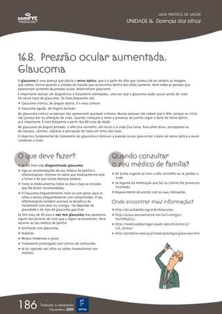 GUIA PRÁTICO DE SAÚDE

                                                                       UNIDADE 16. Doenças dos olhos




16.8. Pressão ocular aumentada.
Glaucoma
O glaucoma é uma doença que afecta o nervo óptico, que é a parte do olho que conduz até ao cérebro as imagens
que vemos. Ocorre quando a pressão do líquido que se encontra dentro dos olhos aumenta. Nem todas as pessoas que
apresentam aumento da pressão ocular desenvolvem glaucoma.
É importante realizar um diagnóstico e tratamento atempados, uma vez que o glaucoma pode causar perda de visão.
Há vários tipos de glaucoma. Os mais frequentes são:
ț Glaucoma crónico, de ângulo aberto. É o mais comum.
ț Glaucoma agudo, de ângulo fechado.
No glaucoma crónico as pessoas não apresentam qualquer sintoma. Muitas pessoas não sabem que o têm, porque no início
não produz dor ou alteração da visão. Quando começam a notar a presença de pontos cegos o dano do nervo óptico
já é importante. É mais frequente a partir dos 60 anos de idade.
No glaucoma de ângulo fechado, o olho fica vermelho, dói muito e a visão fica turva. Para além disso, acompanha-se
de náuseas, vómitos, cefaleias e percepção de halos em torno das luzes.
O objectivo fundamental do tratamento do glaucoma é diminuir a pressão ocular para evitar o dano do nervo óptico e assim
conservar a visão.



O que deve fazer?                                             Quando consultar
ț Se lhe tiver sido diagnosticado glaucoma:                   o seu médico de família?
ț Siga as recomendações do seu médico de família e
   oftalmologista. Informe-os sobre que medicamentos está     ț De forma urgente se tiver o olho vermelho ou se perdeu a
   a tomar e de que outras doenças padece.                      visão.
ț Tome os medicamentos todos os dias e faça as revisões       ț Se alguma da medicação que faz ou colírios lhe provocam
   que lhe forem recomendadas.                                  incómodo.
ț O Glaucoma frequentemente trata-se com gotas para os        ț Regularmente de acordo com as suas indicações.
   olhos e menos frequentemente com comprimidos. O seu
   oftalmologista também avaliará se beneficia de             Onde encontrar mais informação?
   tratamento com laser ou cirurgia. Tal depende da
   gravidade e do tipo de glaucoma que tiver.                 ț http://pt.wikipedia.org/wiki/Glaucoma
Se tem mais de 40 anos e não tem glaucoma mas apresenta       ț http://www.manualmerck.net/?url=/artigos/
algum dos factores de risco que a seguir se enumeram, deve      %3Fid%3D252
recorrer ao seu médico de família:                            ț http://medicosdeportugal.saude.sapo.pt/action/2/
ț Familiares com glaucoma.                                      cnt_id/650/
ț Diabetes.                                                   ț http://portfolio.med.up.pt/zedo/patologia/glaucoma.htm
ț Miopia moderada a grave
ț Tratamento prolongado com colírios de corticoides.
ț Se foi operado aos olhos ou sofreu traumatismos nos
   mesmos.




186           Tradução e adaptação
                    Novembro 2009
 