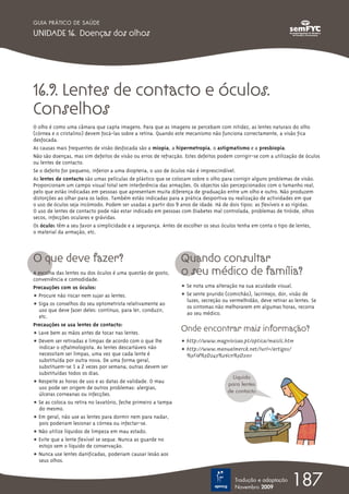 GUIA PRÁTICO DE SAÚDE

UNIDADE 16. Doenças dos olhos




16.9. Lentes de contacto e óculos.
Conselhos
O olho é como uma câmara que capta imagens. Para que as imagens se percebam com nitidez, as lentes naturais do olho
(córnea e o cristalino) devem focá-las sobre a retina. Quando este mecanismo não funciona correctamente, a visão fica
desfocada.
As causas mais frequentes de visão desfocada são a miopia, a hipermetropia, o astigmatismo e a presbiopia.
Não são doenças, mas sim defeitos de visão ou erros de refracção. Estes defeitos podem corrigir-se com a utilização de óculos
ou lentes de contacto.
Se o defeito for pequeno, inferior a uma diopteria, o uso de óculos não é imprescindível.
As lentes de contacto são umas películas de plástico que se colocam sobre o olho para corrigir alguns problemas de visão.
Proporcionam um campo visual total sem interferência das armações. Os objectos são percepcionados com o tamanho real,
pelo que estão indicadas em pessoas que apresentam muita diferença de graduação entre um olho e outro. Não produzem
distorções ao olhar para os lados. Também estão indicadas para a prática desportiva ou realização de actividades em que
o uso de óculos seja incómodo. Podem ser usadas a partir dos 9 anos de idade. Há de dois tipos: as flexíveis e as rígidas.
O uso de lentes de contacto pode não estar indicado em pessoas com Diabetes mal controlada, problemas de tiróide, olhos
secos, infecções oculares e grávidas.
Os óculos têm a seu favor a simplicidade e a segurança. Antes de escolher os seus óculos tenha em conta o tipo de lentes,
o material da armação, etc.



O que deve fazer?                                               Quando consultar
A escolha das lentes ou dos óculos é uma questão de gosto,      o seu médico de família?
conveniência e comodidade.
Precauções com os óculos:                                       ț Se nota uma alteração na sua acuidade visual.
ț Procure não riscar nem sujar as lentes.                       ț Se sente prurido (comichão), lacrimejo, dor, visão de
                                                                  luzes, secreção ou vermelhidão, deve retirar as lentes. Se
ț Siga os conselhos do seu optometrista relativamente ao          os sintomas não melhorarem em algumas horas, recorra
   uso que deve fazer deles: contínuo, para ler, conduzir,
                                                                  ao seu médico.
   etc.
Precauções se usa lentes de contacto:
ț Lave bem as mãos antes de tocar nas lentes.
                                                                Onde encontrar mais informação?
ț Devem ser retiradas e limpas de acordo com o que lhe          ț http://www.magnivisao.pt/optica/maislc.htm
   indicar o oftalmologista. As lentes descartáveis não         ț http://www.manualmerck.net/?url=/artigos/
  necessitam ser limpas, uma vez que cada lente é                 %3Fid%3D243%26cn%3D2011
  substituída por outra nova. De uma forma geral,
  substituem-se 1 a 2 vezes por semana; outras devem ser
  substituídas todos os dias.
                                                                                      Líquido
ț Respeite as horas de uso e as datas de validade. O mau                            para lentes
  uso pode ser origem de outros problemas: alergias,
                                                                                    de contacto
  úlceras corneanas ou infecções.
ț Se as coloca ou retira no lavatório, feche primeiro a tampa
  do mesmo.
ț Em geral, não use as lentes para dormir nem para nadar,
  pois poderiam lesionar a córnea ou infectar-se.
ț Não utilize líquidos de limpeza em mau estado.
ț Evite que a lente flexível se seque. Nunca as guarde no
  estojo sem o líquido de conservação.
ț Nunca use lentes danificadas, poderiam causar lesão aos
  seus olhos.


                                                                                       Tradução e adaptação
                                                                                       Novembro 2009
                                                                                                                 187
 