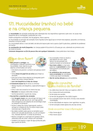 GUIA PRÁTICO DE SAÚDE

UNIDADE 17. Doenças infantis




17.1. Mucosidades (ranho) no bebé
e na criança pequena
As mucosidades são secreções produzidas pela inflamação das vias respiratórias superiores e pelo nariz. As causas mais
frequentes são as constipações, produzidas por vírus.
Podem acompanhar-se de febre, dor de garganta, tosse e espirros.
As mucosidades ao princípio são secreções muito líquidas (como água) que se tornam mais espessas, passando a ser brancas,
amarelas e inclusive verdes.
Se a mucosidade obstrui o nariz do bebé, ele deixa de respirar pelo nariz e passa a fazê-lo pela boca, podendo ter problemas
em mamar.
As constipações são muito frequentes. As crianças podem tê-las entre 6 a 10 vezes por ano, sobretudo nos primeiros anos
de creche ou escola.
Costumam desaparecer ao fim de poucos dias sem qualquer tratamento; a tosse pode durar mais tempo.




O que deve fazer?                                              ț Se as secreções irritam ou secam a
                                                                 pele debaixo do nariz, pode
                                                                 aplicar-se uma pomada com
ț Para prevenir o contágio: nas                                  vaselina (compra-se na farmácia)
  constipações a infecção transmite-se por
  mucosidades, tosse, espirros ou por                          ț Para tratar a febre e o mal-estar
                                                                 pode dar-se paracetamol na dose
  objectos contaminados com saliva.
                                                                 habitualmente aconselhada pelo
  – Evite dentro do possível o contacto com pessoas consti-      seu médico.
    padas.
                                                               ț Os antibióticos não servem para
  – Utilize lenços de papel de uso único para limpar as          curar as secreções da constipação,
    secreções.                                                   a menos que sejam esverdeadas.
  – Evite que se leve à boca objectos ou brinquedos parti-     ț Não há vacinas eficazes para este problema.
    lhados com outras crianças doentes.
  – Lave com frequência as mãos da criança.
ț O tratamento baseia-se em aliviar os sintomas:               Quando consultar
  – Ofereça líquidos com frequência, especialmente água e
    sumos.
                                                               o seu médico de família?
  – Evite o calor seco excessivo no interior da casa.          ț Se a febre dura mais de 3 dias ou é superior a 38,5ºo C.
  – Não fume nos espaços onde estão crianças.                  ț Se a criança está muito prostrada.
  – Ventile diariamente o quarto da criança.                   ț Se tem dores nos ouvidos.
ț Para facilitar a expulsão das secreções:                     ț Se tem dor de garganta e lhe é difícil engolir.
  – Faça lavagens nasais com uma seringa com água e sal        ț Se as secreções duram mais de 8 a 10 dias e são amarelo-
    (meia colher de café rasa de sal, num copo grande            -esverdeadas.
    cheio de água) ou com ampolas de soro fisiológico (que
    se compram na farmácia).                                   ț Se tem dificuldade em respirar e tem «gatinhos» no peito.
  – Incline a cabeça da criança ligeiramente, ponha a          ț Se tem secreções verdes apenas de uma das narinas.
    seringa ou a ampola do soro no orifício nasal e pres-
    sione para que o líquido entre.                            Onde encontrar mais informação?
  – Nos bebés também pode aspirar as secreções suave-
    mente com uma pêra de borracha, ou com um disposi-         ț http://www.dgs.pt
    tivo, chamado Narhinel®, à venda nas farmácias.            ț http://www.spp.pt
  – Realize a lavagem ou a aspiração em qualquer altura,
    sobretudo antes de comer, sempre com suavidade.
  – Também é útil respirar o vapor de água produzido pela
    água quente do banho.


                                                                                      Tradução e adaptação
                                                                                      Novembro 2009
                                                                                                               189
 