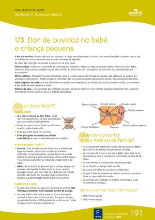 GUIA PRÁTICO DE SAÚDE

UNIDADE 17. Doenças infantis




17.3. Dor de ouvidos no bebé
e criança pequena
A dor de ouvidos é muito habitual nas crianças. A causa mais frequente é a otite. Com menor frequência podem causar dor
os rolhões de cera ou as feridas por uso de cotonetes de algodão.
As otites são infecções do ouvido e podem ser de dois tipos:
Otites médias. Produzem-se durante as constipações, quando a infecção chega ao ouvido médio. Podem dar dor, febre,
vómitos e saída de mucosidade ou pus pelo ouvido. As otites não são contagiosas, ao contrário das constipações que
as precedem.
Otites externas. Produzem-se pela humidade, calor e feridas na pele de entrada do ouvido. São habituais no verão e em
utilizadores de piscinas. Podem produzir comichão, dor e às vezes saída de líquido pelo ouvido. Não costumam dar febre.
Pode suspeitar de otite, se o seu filho mexe no ouvido com frequência, se lhe dói ao tocar ou mover a orelha, ou ao comer.
A dor pode persistir durante a noite.
Rolhões de cera: a cera protege das infecções da pele. Só devem remover-se os rolhões quando produzirem dor, ocluirem
totalmente o canal auditivo, ou se o médico aconselhar.




O que deve fazer?                                                Nervo auditivo    Ouvido interno      Ouvido médio

                                                                                                             Ouvido externo
TRATAMENTO
ț Se a dor é intensa ou tem febre, pode
  dar-lhe paracetamol, na dose aconselhada
  pelo seu médico habitualmente.
ț Ponha um pano morno (calor seco) sobre o                                                               Canal auditivo externo
                                                                Trompa Eustáquio            Tímpano
  ouvido, pode aliviar a dor.
ț Evite que entre água nos ouvidos.
ț Evite pôr gotas no ouvido ou utilizar                         Quando consultar
                                                                o seu médico de família?
  antibióticos se não for receitado pelo seu médico.

PARA PREVENIR A OTITE
                                                                ț Se a criança tem menos de 2 anos, dor de ouvido e febre,
ț Externa. Evite ferimentos com objectos e a entrada de           deve levá-la ao médico nas primeiras 24 horas.
  água no ouvido. Seque com cuidado os ouvidos
  molhados. Se são frequentes, ponha dentro do ouvido           ț Se tem mais de 2 anos e tem dor e febre, deve levá-la se
  depois da piscina 2 gotas de ácido acético a 2% (prepara-       não melhorar com o tratamento sintomático depois de 48
  -se a mistura juntando-se 1 dose de vinagre com 3 de            horas.
  água).                                                        ț Se tem vómitos e a criança está muito prostrada.
ț Média. Evite dentro do possível que a criança esteja com      ț Se sai líquido ou sangue pelo ouvido.
  pessoas constipadas. Se tem muco no nariz, realize            ț Se a zona em redor do ouvido está inflamada.
  lavagens nasais com soro. Não dê o biberão com o bebé
                                                                ț Se após 3 dias de tratamento médico continua com dores,
  deitado. Não fume nas divisões onde se encontra a               febre ou supuração do ouvido.
  criança. A amamentação materna previne as otites.
                                                                ț Se as otites são repetidas. O médico monitorizará o seu
                                                                  tratamento e evolução.
TAMPÕES DE CERA
ț Se tem cera, limpe só a que se exterioriza do orifício. Não
  introduza cotonetes nem objectos dentro do ouvido.            Onde encontrar mais informação?
ț Se o seu médico lho indica, para facilitar a extracção,
  aplique 3 dias antes, 2 vezes ao dia, 3-4 gotas de água       ț http://www.dgs.pt
  oxigenada diluída a 50% (prepara-se a mistura de 1 dose       ț http://www.spp.pt
  de água com 1 de água oxigenada).



                                                                                      Tradução e adaptação
                                                                                      Novembro 2009
                                                                                                               191
 