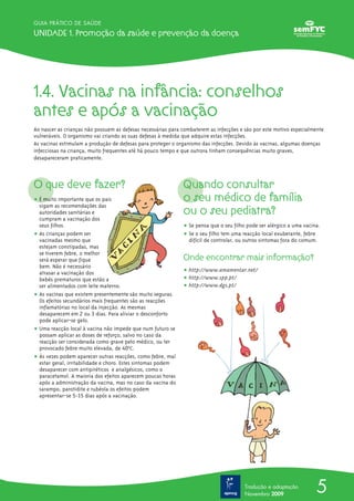 GUIA PRÁTICO DE SAÚDE

Unidade 1. Promoção da saúde e prevenção da doença




1.4. Vacinas na infância: conselhos
antes e após a vacinação
Ao nascer as crianças não possuem as defesas necessárias para combaterem as infecções e são por este motivo especialmente
vulneráveis. O organismo vai criando as suas defesas à medida que adquire estas infecções.
As vacinas estimulam a produção de defesas para proteger o organismo das infecções. Devido às vacinas, algumas doenças
infecciosas na criança, muito frequentes até há pouco tempo e que outrora tinham consequências muito graves,
desapareceram praticamente.



O que deve fazer?                                             Quando consultar
ț É muito importante que os pais                              o seu médico de família
                                                              ou o seu pediatra?
  sigam as recomendações das
  autoridades sanitárias e
  cumpram a vacinação dos
  seus filhos.                                                ț Se pensa que o seu filho pode ser alérgico a uma vacina.
ț As crianças podem ser                                       ț Se o seu filho tem uma reacção local exuberante, febre
  vacinadas mesmo que                                           difícil de controlar, ou outros sintomas fora do comum.
  estejam constipadas, mas
  se tiverem febre, o melhor
  será esperar que fique                                      Onde encontrar mais informação?
  bem. Não é necessário
  atrasar a vacinação dos                                     ț http://www.amamentar.net/
  bebés prematuros que estão a                                ț http://www.spp.pt/
  ser alimentados com leite materno.                          ț http://www.dgs.pt/
ț As vacinas que existem presentemente são muito seguras.
  Os efeitos secundários mais frequentes são as reacções
  inflamatórias no local da injecção. As mesmas
  desaparecem em 2 ou 3 dias. Para aliviar o desconforto
  pode aplicar-se gelo.
ț Uma reacção local à vacina não impede que num futuro se
  possam aplicar as doses de reforço, salvo no caso da
  reacção ser considerada como grave pelo médico, ou ter
  provocado febre muito elevada, de 40ª0C.
ț Às vezes podem aparecer outras reacções, como febre, mal
  estar geral, irritabilidade e choro. Estes sintomas podem
  desaparecer com antipiréticos e analgésicos, como o
  paracetamol. A maioria dos efeitos aparecem poucas horas
  após a administração da vacina, mas no caso da vacina do
  sarampo, parotidite e rubéola os efeitos podem
  apresentar-se 5-15 dias após a vacinação.









                                                                                        Tradução e adaptação
                                                                                        Novembro 2009
                                                                                                                      5
 