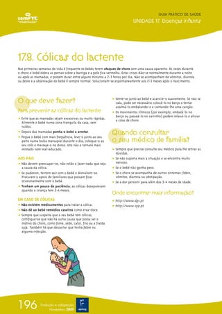 GUIA PRÁTICO DE SAÚDE

                                                                             UNIDADE 17. Doenças infantis




17.8. Cólicas do lactente
Nas primeiras semanas de vida é frequente os bebés terem ataques de choro sem uma causa aparente. Às vezes durante
o choro o bebé dobra as pernas sobre a barriga e a pele fica vermelha. Estas crises dão-se normalmente durante a noite
ou após as mamadas, e podem durar entre alguns minutos a 2-3 horas por dia. Não se acompanham de vómitos, diarreia
ou febre e a observação do bebé é sempre normal. Solucionam-se espontaneamente aos 2-3 meses após o nascimento.




O que deve fazer?                                             ț Sente-se junto ao bebé e acaricie-o suavemente. Se não se
                                                                cala, pode ser necessário colocá-lo no berço e tentar
                                                                acalmá-lo embalando-o e cantando-lhe uma canção.
Para prevenir as cólicas do lactente                          ț Os movimentos rítmicos (por exemplo, embalá-lo no
                                                                berço ou passeá-lo no carrinho) podem relaxá-lo e aliviar
ț Evite que as mamadas sejam excessivas ou muito rápidas.       a crise de choro.
  Alimente o bebé numa zona tranquila da casa, sem
  ruídos.
ț Depois das mamadas ponha o bebé a arrotar.
ț Pegue o bebé com mais frequência, leve-o junto ao seu
                                                              Quando consultar
  peito numa bolsa marsupial durante o dia, coloque-o ao      o seu médico de família?
  seu colo e massaje-o no dorso. Isto não o tornará mais
  mimado nem mal-educado.                                     ț Sempre que precise consulte seu médico para lhe retirar as
                                                                dúvidas.
AOS PAIS                                                      ț Se não suporta mais a situação e se encontra muito
ț Não devem preocupar-se, não estão a fazer nada que seja       nervoso.
  a causa da cólica.                                          ț Se o bebé não ganha peso.
ț Se puderem, tentem sair sem o bebé e distraírem-se.         ț Se o choro se acompanha de outros sintomas: febre,
  Procurem o apoio de familiares que possam ficar               vómitos, diarreia ou obstipação.
  ocasionalmente com o bebé.                                  ț Se a dor persistir para além dos 3-4 meses de idade.
ț Tenham um pouco de paciência; as cólicas desaparecem
  quando a criança tem 3-4 meses.
                                                              Onde encontrar mais informação?
EM CASO DE CÓLICAS                                            ț http://www.dgs.pt
ț Não existem medicamentos para tratar a cólica.              ț http://www.spp.pt
ț Não dê ao bebé remédios caseiros como erva-doce.
ț Sempre que suspeite que o seu bebé tem cólicas,
  certifique-se que não há outra causa que possa ser o
  motivo do choro, como fome, sede, calor, frio ou a fralda
  suja. Também há que descartar que tenha febre ou
  alguma infecção.




196            Tradução e adaptação
                     Novembro 2009
 