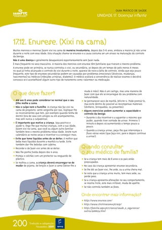 GUIA PRÁTICO DE SAÚDE

                                                                             UNIDADE 17. Doenças infantis




17.12. Enurese. (Xixi na cama)
Muitos meninos e meninas fazem xixi na cama de maneira involuntária, depois dos 5-6 anos, embora a maioria já não urine
durante a noite com essa idade. Esta situação chama-se enurese e a causa costuma ser um atraso na maturação do controlo
da bexiga.
Não é uma doença e geralmente desaparecerá espontaneamente sem fazer nada.
É mais frequente no sexo masculino. A maioria dos meninos com enurese têm familiares que tiveram o mesmo problema.
A enurese pode ser primária, se nunca controlou o xixi, ou secundária, se depois de um tempo de pelo menos 6 meses
no qual já tinha alcançado o controle do xixi durante a noite, aparece de novo a falta de controlo. Ainda que seja pouco
frequente, este tipo de enureses secundárias podem ser causadas por problemas emocionais (divórcios, mudanças,
nascimentos) ou médicos (infecções urinárias, diabetes). O médico avaliará a conveniência de realizar exames e decidirá
convosco se é aconselhável algum outro tipo de tratamento como «alarmes» ou medicação.




O que deve fazer?
                                                                 muda à mão). Não é um castigo, mas uma maneira de
                                                                 fazer com que ele se encarregue do seu problema com
                                                                 naturalidade.
ț Até aos 6 anos pode considerar-se normal que o seu           ț Se permanecer seco de manhã, felicite-o. Pode premiá-lo,
  filho molhe a cama.                                            mas evite dentro do possível as recompensas materiais
ț Não o culpe nem o humilhe. A criança não faz xixi na           (dinheiro, brinquedos, ou presentes).
  cama de propósito: sente vergonha por isso. Explique-lhe     ț Alguns exercícios podem aumentar a capacidade e
  os inconvenientes que tem, por exemplo quando tenha de         controlo da bexiga:
  dormir fora de casa com amigos ou em acampamentos,
                                                                 – Durante o dia incentive-o a aguentar o máximo que
  mas sem nunca o culpabilizar.
                                                                   puder, quando tiver vontade de urinar. Primeiro 1
ț É importante que motive a criança. Seja positivo e               minuto e depois vá aumentando o tempo pouco a
  ajude-o. Diga-lhe que muitas crianças, com a sua idade,          pouco.
  fazem xixi na cama, que você ou algum outro familiar
                                                                 – Quando a criança urinar, peça-lhe que interrompa o
  também teve o mesmo problema nessa idade. Anote num
                                                                   fluxo várias vezes (que faça xixi, pare e depois continue
  calendário as noites secas e incentive-o a conseguir mais.
                                                                   a urinar).
ț Evite que tome líquidos antes de se deitar; é melhor que
  beba mais líquidos durante a manhã e a tarde. Evite

                                                               Quando consultar
  também dar-lhe bebidas com cafeína.
ț Recorde-o de fazer xixi antes de se deitar.
ț Não lhe ponha fralda depois dos 4 anos.                      o seu médico de família?
ț Proteja o colchão com um protector ou resguardo de
  plástico.                                                    ț Se a criança tem mais de 6 anos e os pais estão
ț Se molhou a cama, a criança deverá encarregar-se de            preocupados.
  mudar de pijama, de lençóis e fazer a cama (deixe-lhe a      ț No caso da criança apresentar enurese secundária.
                                                               ț Se lhe dói ao fazer xixi, lhe arde, ou a urina cheira mal.
                                                               ț Se nota que a criança urina muito, tem mais sede, ou
                                                                 perde peso.
                                                               ț Se a criança apresenta alterações no seu comportamento,
                                                                 se mostra triste, está mais irritável, muda de apetite.
                                                               ț Se não controla também as fezes.

                                                               Onde encontrar mais informação?
                                                               ț http://www.enurese.com/
                                                               ț http://www.chichinacama.pt/asp/
                                                               ț http://familia.sapo.pt/crianca/saude_e_seguranca/
                                                                 outros/988829.html




200            Tradução e adaptação
                     Novembro 2009
 