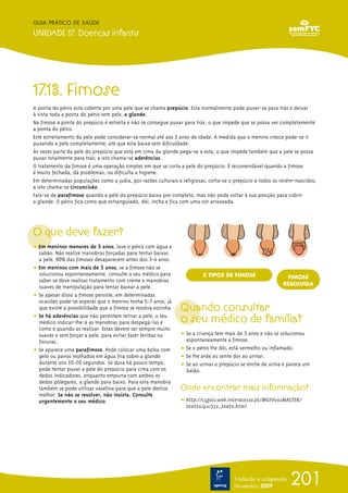 GUIA PRÁTICO DE SAÚDE

UNIDADE 17. Doenças infantis




17.13. Fimose
A ponta do pénis está coberta por uma pele que se chama prepúcio. Esta normalmente pode puxar-se para trás e deixar
à vista toda a ponta do pénis sem pele, a glande.
Na fimose a ponta do prepúcio é estreita e não se consegue puxar para trás, o que impede que se possa ver completamente
a ponta do pénis.
Este estreitamento da pele pode considerar-se normal até aos 3 anos de idade. À medida que o menino cresce pode-se ir
puxando a pele completamente, até que esta baixa sem dificuldade.
Às vezes parte da pele do prepúcio que está em cima da glande pega-se a esta, o que impede também que a pele se possa
puxar totalmente para trás; a isto chama-se aderências.
O tratamento da fimose é uma operação simples em que se corta a pele do prepúcio. É recomendável quando a fimose
é muito fechada, dá problemas, ou dificulta a higiene.
Em determinadas populações como a judia, por razões culturais e religiosas, corta-se o prepúcio a todos os recém-nascidos;
a isto chama-se circuncisão.
Fala-se de parafimose quando a pele do prepúcio baixa por completo, mas não pode voltar à sua posição para cobrir
a glande. O pénis fica como que estrangulado, dói, incha e fica com uma cor arroxeada.




O que deve fazer?
ț Em meninos menores de 3 anos, lave o pénis com água e
  sabão. Não realize manobras forçadas para tentar baixar
  a pele. 90% das fimoses desaparecem antes dos 3-4 anos.
ț Em meninos com mais de 3 anos, se a fimose não se
  solucionou espontaneamente, consulte o seu médico para                 3 TIPOS DE FIMOSE                  FIMOSE
  saber se deve realizar tratamento com creme e manobras
                                                                                                           RESOLVIDA
  suaves de manipulação para tentar baixar a pele.
ț Se apesar disso a fimose persiste, em determinadas
  ocasiões pode-se esperar que o menino tenha 5-7 anos, já
  que existe a possibilidade que a fimose se resolva sozinha.   Quando consultar
ț Se há aderências que não permitem retirar a pele, o seu
  médico indicar-lhe-á as manobras para despegá-las e           o seu médico de família?
  como e quando as realizar. Estas devem ser sempre muito
  suaves e sem forçar a pele, para evitar fazer feridas ou      ț Se a criança tem mais de 3 anos e não se solucionou
  fissuras.                                                       espontaneamente a fimose.
ț Se aparece uma parafimose. Pode colocar uma bolsa com         ț Se o pénis lhe dói, está vermelho ou inflamado.
  gelo ou panos molhados em água fria sobre a glande            ț Se lhe arde ou sente dor ao urinar.
  durante uns 10-20 segundos. Se dura há pouco tempo,           ț Se ao urinar o prepúcio se enche de urina e parece um
  pode tentar puxar a pele do prepúcio para cima com os           balão.
  dedos indicadores, enquanto empurra com ambos os
  dedos polegares, a glande para baixo. Para esta manobra
  também se pode utilizar vaselina para que a pele deslize      Onde encontrar mais informação?
  melhor. Se não se resolver, não insista. Consulte
  urgentemente o seu médico.                                    ț http://csgois.web.interacesso.pt/MGFV001MASTER/
                                                                  textos/411/352_texto.html




                                                                                      Tradução e adaptação
                                                                                      Novembro 2009
                                                                                                              201
 