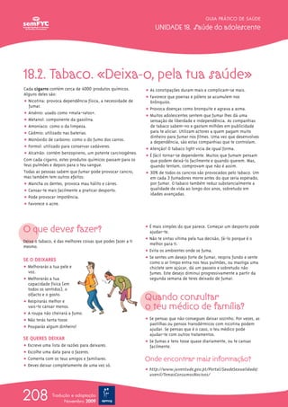 GUIA PRÁTICO DE SAÚDE

                                                                  UNIDADE 18. Saúde do adolescente




18.2. Tabaco. «Deixa-o, pela tua saúde»
Cada cigarro contém cerca de 4000 produtos químicos.         ț As constipações duram mais e complicam-se mais.
Alguns deles são:
                                                             ț Favorece que poeiras e pólens se acumulem nos
ț Nicotina: provoca dependência física, a necessidade de       brônquios.
   fumar.
                                                             ț Provoca doenças como bronquite e agrava a asma.
ț Arsénio: usado como «mata-ratos».
                                                             ț Muitos adolescentes sentem que fumar lhes dá uma
ț Metanol: componente da gasolina.                             sensação de liberdade e independência. As companhias
ț Amoníaco: como o da limpeza.                                 de tabaco sabem-no e gastam milhões em publicidade
ț Cádmio: utilizado nas baterias.                              para te aliciar. Utilizam actores a quem pagam muito
                                                               dinheiro para fumar nos filmes. Uma vez que desenvolves
ț Monóxido de carbono: como o do fumo dos carros.              a dependência, são estas companhias que te controlam.
ț Formol: utilizado para conservar cadáveres.                ț Atenção! O tabaco light vicia de igual forma.
ț Alcatrão: contém benzopireno, um potente carcinogéneo.     ț É fácil tornar-se dependente. Muitos que fumam pensam
Com cada cigarro, estes produtos químicos passam para os       que podem deixá-lo facilmente e quando querem. Mas,
teus pulmões e depois para o teu sangue.                       quando tentam, comprovam que não é assim.
Todas as pessoas sabem que fumar pode provocar cancro,       ț 30% de todos os cancros são provocados pelo tabaco. Um
mas também tem outros efeitos:                                 em cada 3 fumadores morre antes do que seria esperado,
ț Mancha os dentes, provoca mau hálito e cáries.               por fumar. O tabaco também reduz substancialmente a
ț Cansas-te mais facilmente a praticar desporto.               qualidade de vida ao longo dos anos, sobretudo em
                                                               idades avançadas.
ț Pode provocar impotência.
ț Favorece o acne.




O que deves fazer?                                           ț É mais simples do que parece. Começar um desporto pode
                                                               ajudar-te.
Deixa o tabaco, é das melhores coisas que podes fazer a ti   ț Não te sintas vítima pela tua decisão, fá-lo porque é o
                                                               melhor para ti.
mesmo.
                                                             ț Evita os ambientes onde se fuma.
SE O DEIXARES                                                ț Se sentes um desejo forte de fumar, respira fundo e sente
                                                               como o ar limpo entra nos teus pulmões, ou mastiga uma
ț Melhorarás a tua pele e                                      chiclete sem açúcar, dá um passeio e sobretudo não
  voz.                                                         fumes. Este desejo diminui progressivamente a partir da
ț Melhorarás a tua                                             segunda semana de teres deixado de fumar.
  capacidade física (em
  todos os sentidos), o
  olfacto e o gosto.
ț Respirarás melhor e
                                                             Quando consultar
  vais-te cansar menos.                                      o teu médico de família?
ț A roupa não cheirará a fumo.
ț Não terás tanta tosse.                                     ț Se pensas que não consegues deixar sozinho. Por vezes, as
                                                               pastilhas ou pensos transdérmicos com nicotina podem
ț Pouparás algum dinheiro!                                     ajudar. Se pensas que é o caso, o teu médico pode
                                                               ajudar-te com outros tratamentos.
SE QUERES DEIXAR
                                                             ț Se fumas e tens tosse quase diariamente, ou te cansas
ț Escreve uma lista de razões para deixares.                   facilmente.
ț Escolhe uma data para o fazeres.
ț Comenta com os teus amigos e familiares.                   Onde encontrar mais informação?
ț Deves deixar completamente de uma vez só.
                                                             ț http://www.juventude.gov.pt/Portal/SaudeSexualidadeJ
                                                               uvenil/TemasConsumosNocivos/




208            Tradução e adaptação
                     Novembro 2009
 