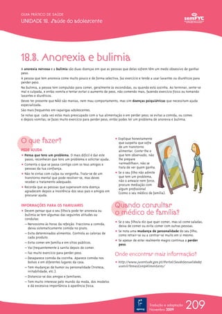GUIA PRÁTICO DE SAÚDE

UNIDADE 18. Saúde do adolescente




18.3. Anorexia e bulimia
A anorexia nervosa e a bulimia são duas doenças em que as pessoas que delas sofrem têm um medo obsessivo de ganhar
peso.
A pessoa que tem anorexia come muito pouco e de forma selectiva, faz exercício e tende a usar laxantes ou diuréticos para
perder peso.
Na bulimia, a pessoa tem compulsão para comer, geralmente às escondidas, ou quando está sozinha. Ao terminar, sente-se
mal e culpada, e então vomita e tentar evitar o aumento de peso, não comendo mais, fazendo exercício físico ou tomando
laxantes e diuréticos.
Deves ter presente que NÃO são manias, nem mau comportamento, mas sim doenças psiquiátricas que necessitam ajuda
especializada.
São mais frequentes em raparigas adolescentes.
Se notas que cada vez estás mais preocupado com a tua alimentação e em perder peso; se evitas a comida, ou comes
e depois vomitas; se fazes muito exercício para perder peso, então podes ter um problema de anorexia e bulimia.




O que fazer?                                                   ț Explique honestamente
                                                                 que suspeita que sofre
                                                                 de um transtorno
PEDE AJUDA                                                       alimentar. Conte-lhe o
ț Pensa que tens um problema. O mais difícil é dar este          que tem observado, não
  passo, reconhecer que tens um problema e solicitar ajuda.      lhe prepare
ț Comenta o que se passa contigo com os teus amigos e            «armadilhas»; não se
  pessoas da tua confiança.                                      trata de ver quem ganha.
ț Não te sintas com culpa ou vergonha. Trata-se de um          ț Se o seu filho não admite
  transtorno mental que pode resolver-se, mas deves              que tem um problema,
  receber o tratamento adequado.                                 não o ameace nem force,
                                                                 procure mediação com
ț Recorda que as pessoas que superaram esta doença               algum profissional
  agradecem depois a insistência dos seus pais e amigos em
                                                                 (como o seu médico de família).
  procurar ajuda.

INFORMAÇÕES PARA OS FAMILIARES                                 Quando consultar
ț Devem pensar que o seu filho/a pode ter anorexia ou
  bulimia se tem algumas das seguintes atitudes ou             o médico de família?
  condutas:
                                                               ț Se o seu filho/a diz que quer comer, mas só come saladas,
  – Nervosismo às horas da refeição. Fracciona a comida,         deixa de comer ou evita comer com outras pessoas.
    deixa sistematicamente comida no prato.
                                                               ț Se nota uma mudança de personalidade do seu filho,
  – Evita determinados alimentos. Controla as calorias de        como retrair-se ou a centrar-se muito em si mesmo.
    cada produto.
                                                               ț Se apesar de estar realmente magro continua a perder
  – Evita comer em família e em sítios públicos.                 peso.
  – Vai frequentemente à sanita depois de comer.
  – Faz muito exercício para perder peso.                      Onde encontrar mais informação?
  – Desaparece comida da cozinha. Aparece comida nos
    bolsos e em diferentes lugares da casa.                    ț http://www.juventude.gov.pt/Portal/SaudeSexualidadeJ
  – Tem mudanças de humor ou personalidade (tristeza,            uvenil/TemasCompAlimentares/
    irritabilidade, etc.).
  – Distancia-se dos amigos e familiares.
  – Tem muito interesse pelo mundo da moda, dos modelos
    e dá excessiva importância à aparência física.




                                                                                      Tradução e adaptação
                                                                                      Novembro 2009
                                                                                                              209
 