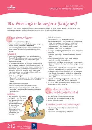 GUIA PRÁTICO DE SAÚDE

                                                                    UNIDADE 18. Saúde do adolescente




18.6. Piercings e tatuagens (body art)
Piercing é uma palavra inglesa que significa «realizar uma perfuração» no corpo, em que se coloca um tipo de peça/jóia.
As tatuagens realizam-se injectando um pigmento por baixo da pele segundo um desenho.




O que deves fazer?                                             ț Cuida do teu piercing:
                                                                 – Demora entre 6 a 12 semanas a cicatrizar.
ț Escolhe um profissional qualificado.                           – Remove suavemente o piercing todos os dias e elimina
                                                                   todas as crostas que encontres com um cotonete
ț Procura um local especializado. Confirma que cumpre as           embebido em água com sabão. Enxuga-o bem,
  normas básicas de higiene e esterilidade.
                                                                   movimentando a peça em água tépida a correr.
ț Convém ir limpo e tranquilo. É interessante teres visto
  antes como se faz uma tatuagem ou piercing noutra              – É melhor tomar duche do que banho.
  pessoa.                                                      ț Em relação aos piercings orais (língua, lábios, etc.) deves
                                                                 saber que:
TATUAGENS                                                        – É normal que a língua inche e doa mais nos primeiros
ț Uma tatuagem é para toda a vida. Nenhuma técnica                 dias.
  (laser, sal, abrasão) deixa a pele com estava antes. Por       – É útil chupar gelo picado. Tenta comer devagar
  isso, se não tens a certeza, experimenta tatuagens               partindo a comida aos bocadinhos.
  temporárias (henna).
                                                                 – No primeiro mês há que gargarejar para limpar, depois
ț Se escolheres um desenho de catálogo, pode acontecer             de comer, com um elixir oral sem álcool ou água fervida
  que um dia que vás à praia encontres quatro iguais. E se         com sal.
  tatuas um nome, que seja o teu. Este é o único que podes
  ter a certeza que te vai acompanhar para o resto da tua        – Evita o álcool, o picante, o tabaco, a pastilha e as trocas
                                                                   de saliva (beijos e sexo oral) enquanto cicatriza.
  vida. Opta por fazê-lo pequeno, pensa que a única
  maneira de apagar uma tatuagem é dissimulá-la com              – Uma peça de plástico é melhor que uma de metal para
  outra com o dobro do tamanho.                                    não prender a língua entre os dentes. Se por alguma
                                                                   eventualidade isso acontecer, recorre ao médico, mas
ț Cuida da tua tatuagem:                                           não é grave.
  – Durante 1-2 semanas depois de a teres feito, aplica uma
     pomada antibiótica diariamente com as mãos bem            ț Se fizeste um piercing nos genitais é melhor que uses
                                                                 preservativo e evites o sexo oral até que cicatrize.
     limpas.
  – Não apanhes sol directamente.                              ț No caso de já não quereres o piercing, o orifício pode
                                                                 demorar até um ano a fechar-se.
  – Depois basta aplicares um creme hidratante.
  – É normal formar-se uma pequena crosta sobre a
     tatuagem, é melhor não a tirares porque o desenho         Quando consultar
                                                               o teu médico de família?
     perde a nitidez.
PIERCINGS
ț Não ponhas um piercing no                                    ț Se a pele inchar, ficar vermelha ou sair pus.
  umbigo se o tens algo saído.                                 ț Se tiveres tido previamente doenças de pele.
ț Não faças um piercing no                                     ț Perante qualquer dúvida.
  mamilo se estás
  grávida. Os piercings
  de aço cirúrgico                                             Onde encontrar mais informação?
  levam níquel.
                                                               ț http://www6.gencat.net/joventut/catala/portal/
ț O piercing fecha-se                                            salut/salut3.htm
  rapidamente se tirares
  a peça antes que                                             ț http://www.tatuajesypiercing.com/foro/
  cicatrize.




212            Tradução e adaptação
                     Novembro 2009
 