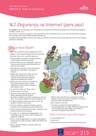 GUIA PRÁTICO DE SAÚDE

UNIDADE 18. Saúde do adolescente




18.7. Segurança na Internet (para pais)
Na internet há muita informação útil, mas também há conteúdos sem nenhuma qualidade nem seriedade (pornográficos,
violentos, fraudes, etc.).
Ao sair à rua, um jovem está exposto a riscos. No entanto, não os proibimos de sair à rua, mas ensinamos-lhes a não falar
com estranhos, não aceitar prendas de desconhecidos, etc.
A melhor forma de proteger um jovem que navega na Internet é ensinar-lhe como actuar de forma correcta numa situação
delicada ou incómoda.




O que deve fazer?
ț Fale com o seu filho/a sobre as páginas que visita.
ț Negocie com ele quanto tempo pode estar conectado.
ț Fale pelo «chat» com o seu filho alguma vez.
ț Em casa pode usar programas de protecção que
  evitam o acesso a sites para adultos.
ț Active a firewall do seu computador. Instale um
  antivírus que se actualize automaticamente ao
  conectar-se à Internet.
ț Deve saber que quando o link de uma página
  põe https em vez de http, é uma página
  «segura».
ț Sempre que seja possível, utilize um nome
  fictício para subscrever-se a listas de
  correios, serviços gratuitos ou quando
  preenche formulários pela Internet.
ț Melhor usar nicks «neutros» (como Neo ou
  Log, nada de Sandra, Ana ou o nome
  verdadeiro) e não dar pistas verdadeiras
  sobre idade ou sexo.
ț As passwords devem ser «boas», isto é:
ț Ter pelo menos 8 caracteres.
ț Não estar relacionada facilmente com a
  família. Não fazer parte de nenhum
  dicionário ou idioma. Isto é fácil se duplicar ou eliminar   ț Negocie com o seu filho que, se ele deseja conhecer
  letras. Por exemplo «elfante» em vez de «elefante», etc.       pessoas com que se conectou na Internet, é necessário
ț Se alguém pergunta muita coisa sobre a nossa vida              que tome certas precauções como:
  privada, o melhor é sair do chat.                            ț Deve comentá-lo em casa.
ț Evite dar moradas, números de telefone, fotos ou             ț Encontrar-se sempre em lugares públicos e ir
  qualquer outra informação que possa identificá-lo.             acompanhado/a por um amigo. Mesmo que fale por chat
ț Corte o contacto se desconfia das «boas» intenções ou do       com essa pessoa há muito tempo, trata-se de um
  equilíbrio mental da outra pessoa.                             encontro com alguém desconhecido.
ț Se receber ou vir alguma coisa desagradável, não
  «investigue» por sua conta; é melhor que fale com            Onde encontrar mais informação?
  alguém de confiança.
                                                               ț www.protegeles.com
ț Evite os «sites de pagamentos» ou páginas que pedem o
  número do seu cartão de crédito. Podem tirar dinheiro da     ț www.aui.es
  sua conta.                                                   ț http://www.ab-pccontrol.com/home/guia/enlaces.asp
ț Evite os acessos proibidos a menores; podem ser
  desagradáveis.


                                                                                       Tradução e adaptação
                                                                                       Novembro 2009           213
 