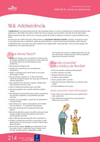 GUIA PRÁTICO DE SAÚDE

                                                                   UNIDADE 18. Saúde do adolescente




18.8. Adolescência
A adolescência é uma etapa apaixonante da vida de qualquer pessoa. A crise e os problemas são os melhores elementos para
amadurecer a identidade como adulto, embora este seja um processo que leva tempo e não está isento de dificuldades.
80% dos adolescentes dão-se bem com os seus pais, gostam de estudar e trabalhar e interessam-se pela sociedade em que
vivem.
Um certo grau de conflito entre pais e filhos promove o crescimento individual e familiar. A família, em especial os pais,
é o principal apoio para o adolescente. Apesar de parecer distante, o jovem necessita da proximidade e afecto dos pais.
O adolescente está a rever tudo o que antes aceitava como «dogma de fé». Outras opiniões, como a dos seus amigos e/ou
companheiros, são importantes para ele.




O que deves fazer?
                                                                 continuarão a ser os pais e a relação pode voltar a ser tão
                                                                 boa como dantes, sempre que não se tenham quebrado
                                                                 regras fulcrais durante o caminho.
ț Escute com atenção o que o seu filho diz. Permita que ele
  se explique, considere as suas opiniões. Escute muito mais
  do que fala. Não se ria nem menospreze os seus
  comentários.                                                 Quando consultar
ț Fale do que lhe interessa a ele.                             o teu médico de família?
ț Partilhe com o seu filho as suas recordações da
  adolescência.                                                ț Se há um aumento ou perda extrema de peso.
ț Ajude-o a entender que é normal sentir-se um pouco           ț Se falta o período à sua filha.
  preocupado e tímido.                                         ț Mudança repentina de amigos.
ț Procure sempre o consenso, e, se não o encontram,            ț Se falta à escola/trabalho.
  mantenha a disciplina apenas nas coisas que considera de
  máxima importância.                                          ț Fala ou graceja sobre o suicídio.
ț Seja coerente entre o que diz e o que faz. Também deve       ț Indícios de que fuma, bebe álcool, ou consome outras
  haver coerência entre pai e mãe.                               drogas.
ț Você é o modelo mais próximo para o seu filho.               ț Se teve problemas com a justiça.
ț Fale de sexualidade com o seu filho de forma simples e
  natural.                                                     Onde encontrar mais informação?
ț Dê importância aos sentimentos do seu filho, escutando as    ț http://www.cnice.mecd.es/recursos2/e_padres/html/
  suas dúvidas e ajudando-o nos problemas que pode               relaci_adoles.htm
  encontrar.
                                                               ț http://kidshealth.org/parent/en_espanol/padres/
ț Respeite a sua privacidade: o quarto de um adolescente é       adolescence_esp_p3.html
  um lugar privado.
ț Evite colocar-se ou colocar outras pessoas como modelo
  («Na tua idade eu…»), quando lhe faz propostas.
ț Não tome a forma de ser do adolescente como algo
  pessoal.
ț Não se sinta ofendido quando o seu filho já não quer estar
  consigo. Lembre-se que provavelmente você sentiu o
  mesmo quando era jovem.
ț Não se aborreça pela sua forma de vestir ou pentear-se.
ț Conheça os amigos dos seus filhos e os seus pais. Os pais
  podem ajudar-se uns aos outros a conhecer melhor todo o
  grupo de jovens.
ț Nos momentos difíceis recorde que a adolescência «não
  dura toda a vida». É importante cuidar a relação com o
  seu filho. Quando termina a adolescência, vocês




214            Tradução e adaptação
                     Novembro 2009
 