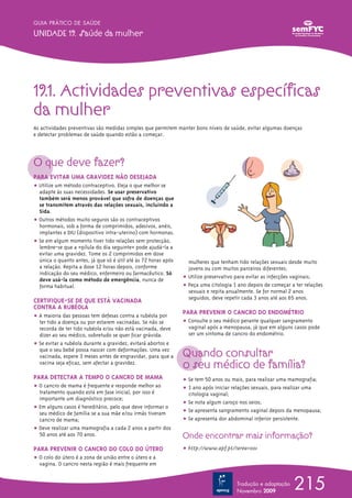 GUIA PRÁTICO DE SAÚDE

UNIDADE 19. Saúde da mulher




19.1. Actividades preventivas específicas
da mulher
As actividades preventivas são medidas simples que permitem manter bons níveis de saúde, evitar algumas doenças
e detectar problemas de saúde quando estão a começar.




O que deve fazer?
PARA EVITAR UMA GRAVIDEZ NÃO DESEJADA
ț Utilize um método contraceptivo. Eleja o que melhor se
  adapte às suas necessidades. Se usar preservativo
  também será menos provável que sofra de doenças que
  se transmitem através das relações sexuais, incluindo a
  Sida.
ț Outros métodos muito seguros são os contraceptivos
  hormonais, sob a forma de comprimidos, adesivos, anéis,
  implantes e DIU (dispositivo intra-uterino) com hormonas.
ț Se em algum momento tiver tido relações sem protecção,
  lembre-se que a «pílula do dia seguinte» pode ajudá-la a
  evitar uma gravidez. Tome os 2 comprimidos em dose
  única o quanto antes, já que só é útil até às 72 horas após     mulheres que tenham tido relações sexuais desde muito
  a relação. Repita a dose 12 horas depois, conforme              jovens ou com muitos parceiros diferentes;
  indicação do seu médico, enfermeiro ou farmacêutico. Só
  deve usá-la como método de emergência, nunca de               ț Utilize preservativo para evitar as infecções vaginais;
  forma habitual.                                               ț Peça uma citologia 1 ano depois de começar a ter relações
                                                                  sexuais e repita anualmente. Se for normal 2 anos
                                                                  seguidos, deve repetir cada 3 anos até aos 65 anos.
CERTIFIQUE-SE DE QUE ESTÁ VACINADA
CONTRA A RUBÉOLA
                                                                PARA PREVENIR O CANCRO DO ENDOMÉTRIO
ț A maioria das pessoas tem defesas contra a rubéola por
  ter tido a doença ou por estarem vacinadas. Se não se         ț Consulte o seu médico perante qualquer sangramento
  recorda de ter tido rubéola e/ou não está vacinada, deve        vaginal após a menopausa, já que em alguns casos pode
  dizer ao seu médico, sobretudo se quer ficar grávida.           ser um sintoma de cancro do endométrio.
ț Se evitar a rubéola durante a gravidez, evitará abortos e
  que o seu bebé possa nascer com deformações. Uma vez
  vacinada, espere 3 meses antes de engravidar, para que a      Quando consultar
  vacina seja eficaz, sem afectar a gravidez.
                                                                o seu médico de família?
PARA DETECTAR A TEMPO O CANCRO DE MAMA                          ț Se tem 50 anos ou mais, para realizar uma mamografia;
ț O cancro de mama é frequente e responde melhor ao             ț 1 ano após iniciar relações sexuais, para realizar uma
  tratamento quando está em fase inicial, por isso é              citologia vaginal;
  importante um diagnóstico precoce;
                                                                ț Se nota algum caroço nos seios;
ț Em alguns casos é hereditário, pelo que deve informar o
  seu médico de família se a sua mãe e/ou irmãs tiveram         ț Se apresenta sangramento vaginal depois da menopausa;
  cancro de mama;                                               ț Se apresenta dor abdominal inferior persistente.
ț Deve realizar uma mamografia a cada 2 anos a partir dos
  50 anos até aos 70 anos.                                      Onde encontrar mais informação?
PARA PREVENIR O CANCRO DO COLO DO ÚTERO                         ț http://www.apf.pt/?area=001
ț O colo do útero é a zona de união entre o útero e a
  vagina. O cancro nesta região é mais frequente em


                                                                                      Tradução e adaptação
                                                                                      Novembro 2009
                                                                                                              215
 