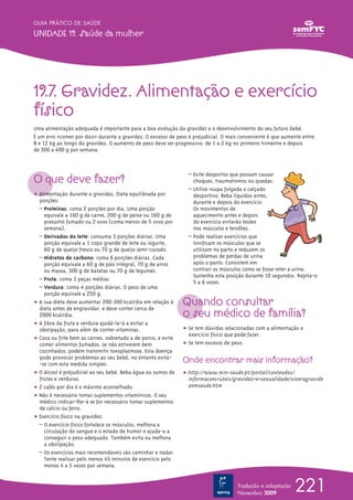 GUIA PRÁTICO DE SAÚDE

UNIDADE 19. Saúde da mulher




19.7. Gravidez. Alimentação e exercício
físico
Uma alimentação adequada é importante para a boa evolução da gravidez e o desenvolvimento do seu futuro bebé.
É um erro «comer por dois»≠≠ durante a gravidez. O excesso de peso é prejudicial. O mais conveniente é que aumente entre
8 e 12 kg ao longo da gravidez. O aumento de peso deve ser progressivo: de 1 a 2 kg no primeiro trimestre e depois
de 300 a 400 g por semana.




O que deve fazer?
                                                                  – Evite desportos que possam causar
                                                                    choques, traumatismos ou quedas.
                                                                  – Utilize roupa folgada e calçado
ț Alimentação durante a gravidez. Dieta equilibrada por             desportivo. Beba líquidos antes,
  porções:                                                          durante e depois do exercício.
  – Proteínas: coma 2 porções por dia. Uma porção                   Os movimentos de
    equivale a 160 g de carne, 200 g de peixe ou 160 g de           aquecimento antes e depois
    presunto fumado ou 2 ovos (coma menos de 5 ovos por             do exercício evitarão lesões
    semana).                                                        nos músculos e tendões.
  – Derivados do leite: consuma 3 porções diárias. Uma            – Pode realizar exercícios que
    porção equivale a 1 copo grande de leite ou iogurte,            tonificam os músculos que se
    60 g de queijo fresco ou 70 g de queijo semi-curado.            utilizam no parto e reduzem os
  – Hidratos de carbono: coma 6 porções diárias. Cada               problemas de perdas de urina
    porção equivale a 60 g de pão integral, 70 g de arroz           após o parto. Consistem em
    ou massa, 300 g de batatas ou 70 g de legumes.                  contrair os músculos como se fosse reter a urina.
                                                                    Sustenha esta posição durante 10 segundos. Repita-o
  – Fruta: coma 3 peças médias.
                                                                    5 a 6 vezes.
  – Verdura: coma 4 porções diárias. O peso de uma
    porção equivale a 250 g.
ț A sua dieta deve aumentar 200-300 kcal/dia em relação à      Quando consultar
                                                               o seu médico de família?
  dieta antes de engravidar, e deve conter cerca de
  2000 kcal/dia.
ț A fibra da fruta e verdura ajudá-la-á a evitar a
  obstipação, para além de conter vitaminas.                   ț Se tem dúvidas relacionadas com a alimentação e
                                                                 exercício físico que pode fazer.
ț Coza ou frite bem as carnes, sobretudo a de porco, e evite
  comer alimentos fumados, se não estiverem bem                ț Se tem excesso de peso.
  cozinhados; podem transmitir toxoplasmose. Esta doença
  pode provocar problemas ao seu bebé, no entanto evita-
  -se com esta medida simples.
                                                               Onde encontrar mais informação?
ț O álcool é prejudicial ao seu bebé. Beba água ou sumos de    ț http://www.min-saude.pt/portal/conteudos/
  frutas e verduras.                                             informacoes+uteis/gravidez+e+sexualidade/viveragravide
ț 2 cafés por dia é o máximo aconselhado.                        zemsaude.htm
ț Não é necessário tomar suplementos vitamínicos. O seu
  médico indicar-lhe-á se for necessário tomar suplementos
  de cálcio ou ferro.
ț Exercício físico na gravidez:
  – O exercício físico fortalece os músculos, melhora a
    circulação do sangue e o estado de humor e ajuda-a a
    conseguir o peso adequado. Também evita ou melhora
    a obstipação.
  – Os exercícios mais recomendáveis são caminhar e nadar.
    Tente realizar pelo menos 45 minutos de exercício pelo
    menos 4 a 5 vezes por semana.


                                                                                       Tradução e adaptação
                                                                                       Novembro 2009
                                                                                                               221
 