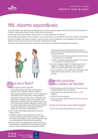GUIA PRÁTICO DE SAÚDE

                                                                             UNIDADE 19. Saúde da mulher




19.8. Aborto espontâneo
A gravidez normal dura 40 semanas (9 meses naturais). O aborto é a perda do feto antes da semana 20 (aproximadamente
4 meses). A perda depois deste período é conhecida como morte fetal.
A maioria dos abortos espontâneos ocorre durante o 1ºo trimestre (primeiras 12 semanas).
Uma em cada dez gravidezes termina em aborto. Se uma mulher sofre 3 ou mais abortos, denomina-se abortos de repetição.
Em muitas situações não é possível conhecer a causa do aborto. Entre as conhecidas, as mais frequentes são: infecções,
doenças crónicas, doenças do útero e as alterações cromossómicas do bebé.
Os sintomas de ameaça de aborto são: sangramento pela vagina e dor abdominal semelhante às contracções.



                                                                  pancadas ou em que sejam frequentes as quedas. As
                                                                  quedas sofridas nas actividades quotidianas não parecem
                                                                  ser causa de aborto.
                                                                  – Pode praticar sexo durante a gravidez normal sem que
                                                                    este aumente o risco de aborto.
                                                                  – Utilize as medidas de protecção indicadas se vai expor-
                                                                    -se a radiações ou produtos tóxicos.
                                                                ț Em certas situações o aborto é inevitável apesar de ter
                                                                  seguido os cuidados adequados; não há nada que a
                                                                  mulher ou o médico possam fazer para impedi-lo.
                                                                ț Se teve um aborto, é recomendável que deixe passar pelo
                                                                  menos 40 dias antes de voltar a tentar uma nova
                                                                  gravidez.



                                                                Quando consultar
O que deve fazer?                                               o seu médico de família?
ț Evite as infecções durante a gravidez.                        ț Perante qualquer perda de sangue pela vagina ou com a
  – A vacinação antes da gravidez é muito eficaz em               sensação de perda de outros líquidos.
    doenças como o sarampo, rubéola ou hepatite.
                                                                ț Se para além disso apresenta febre, deve ir a uma
  – Siga as recomendações gerais para evitar as doenças de        urgência.
    transmissão sexual como a sífilis, a sida ou hepatite.
                                                                ț Antes de uma nova gravidez.
  – A toxoplasmose é uma doença que é transmitida pelos
                                                                ț Se teve um aborto e depois se sente triste ou se encontra
    gatos e cães, através da saliva, urina ou fezes, e que
                                                                  muito deprimida.
    pode afectar a grávida. Além disso, pode contrair-se ao
    comer carne mal cozinhada, sobretudo a de porco. Frite
    ou coza as carnes e peça a outra pessoa para cuidar dos     Onde encontrar mais informação?
    seus animais domésticos. Utilize luvas e aumente a
    higiene das mãos se for inevitável fazê-lo.                 ț http://www.apf.pt/index.php?area=001&mid=004
ț Evite o consumo de drogas (especialmente cocaína),
  tabaco e álcool.
ț A diabetes aumenta o risco de aborto se os níveis de
  açúcar no sangue estiverem mal controlados. Consulte o
  seu médico se é diabética e está a tentar engravidar e siga
  as recomendações de controlo durante a gravidez.
ț Realize exercício físico adequado ao mês de gravidez em
  que se encontra. É preferível fazer exercícios como nadar,
  andar ou correr e não exercícios em que possa receber




222            Tradução e adaptação
                     Novembro 2009
 