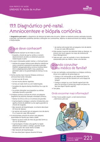 GUIA PRÁTICO DE SAÚDE

UNIDADE 19. Saúde da mulher




19.9. Diagnóstico pré-natal.
Amniocentese e biópsia coriónica
O diagnóstico pré-natal é o diagnóstico de doenças do bebé antes do parto. Obtém-se mediante exames realizados durante
a gravidez, que detectam problemas devidos a alterações nos cromossomas, defeitos no desenvolvimento da medula, cérebro
e malformações.




O que deve conhecer?
                                                                 – Ao realizar este exame tem um pequeno risco de aborto
                                                                   (1 caso em cada 100 exames).
                                                               ț Estes exames invasivos não detectam todas as doenças, no
ț Actualmente realizam-se em todos os casos:                     entanto são muito seguros nos casos de sindroma de
  – Ecografia, através da qual se verifica o correcto            Down (Mongolismo).
    desenvolvimento do feto e se detectam possíveis            ț Cabe aos pais, uma vez avaliado o risco e devidamente
    malformações no feto.                                        assessorados pelo seu médico, tomar uma decisão.
ț Os casais interessados podem realizar, a nível particular:

                                                               Quando consultar
  – Análises do sangue materno para detectar substâncias
    como a proteína A plasmática associada à gravidez
    (PAPPA), betagonadotrofina coriónica humana (beta-
    HCG) e alfafetoproteína (AFP). Estas substâncias           o seu médico de família?
    permitem saber se há possibilidade de doença no seu
    bebé.                                                      ț Uma vez realizada a amniocentese ou a biópsia coriónica,
                                                                 dirija-se às urgências de ginecologia se:
ț Outros exames mais invasivos (biópsia coriónica e
  amniocentese) estão indicados:                                 – Começa a ter contracções ou dor abdominal forte (é
                                                                   normal um pouco de dor durante um curto espaço de
  – Se tem mais de 35 anos.
                                                                   tempo).
  – Se teve muitos abortos repetidos.
                                                                 – Começa a sangrar ou a sair líquido vaginal que não
  – Se teve um nado morto ou com malformações.                     pára (no princípio é normal que sangre um pouco ou
  – Se padece de alguma doença hereditária (ou o pai do            que saia algum líquido vaginal).
    bebé).                                                     ț Tem febre.
  – Se existem alterações nas ecografias ou análises
    realizadas durante a gravidez.
ț A biópsia coriónica consiste em extrair um pequeno
                                                               Onde encontrar mais informação?
  fragmento da placenta chamado vilosidade coriónica.          ț http://www.apdpn.org.pt/_scripts/apresentacao
  – Realiza-se entre as 10 e as 14 semanas de gravidez.          _informacao_pais.asp
  – O ginecologista consegue a amostra introduzindo uma
    agulha através do abdómen ou da vagina guiando-se
    através de ecografia.
  – Não necessita de hospitalização, no entanto deve fazer
    24 horas de repouso.
  – Ao realizar este exame tem um pequeno risco de aborto
    (1 a 2 casos em cada 100 exames).
ț A amniocentese consiste em extrair uma pequena
  quantidade do líquido que rodeia o bebé.
  – Realiza-se pouco antes do meio da gravidez (entre as
    15 e as 19 semanas).
  – O ginecologista introduz uma agulha na região
    abdominal que rodeia o umbigo, guiando-se por
    ecografia para não causar danos no bebé.
  – Não necessita de hospitalização.
  – Em casa deve fazer repouso durante 24 horas.


                                                                                     Tradução e adaptação
                                                                                     Novembro 2009
                                                                                                             223
 