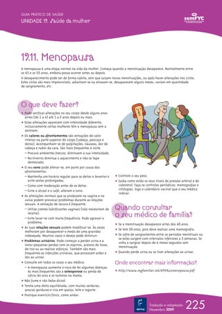 GUIA PRÁTICO DE SAÚDE

UNIDADE 19. Saúde da mulher




19.11. Menopausa
A menopausa é uma etapa normal na vida da mulher. Começa quando a menstruação desaparece. Normalmente entre
os 45 e os 55 anos, embora possa ocorrer antes ou depois.
O desaparecimento pode ser de forma súbita, sem que surjam novas menstruações, ou após haver alterações nos ciclos.
Estes ciclos são mais imprevisíveis, adiantam-se ou atrasam-se, desaparecem alguns meses, variam em quantidade
de sangramento, etc.




O que deve fazer?
ț Pode verificar alterações no seu corpo desde alguns anos
  antes (de 1 a 4) até 1 a 2 anos depois ou mais.
ț Estas alterações aparecem com intensidade diferente,
  inclusivamente certas mulheres têm a menopausa sem a
  sentirem.
ț Os calores ou afrontamentos são sensações de calor
  intenso na parte superior do corpo (cabeça, pescoço e
  dorso). Acompanham-se de palpitações, náuseas, dor de
  cabeça e rubor da cara. São mais frequentes à noite.
  – Procure ambientes frescos; diminuem a sua intensidade.
  – No Inverno diminua o aquecimento e não se tape
    demasiado.
ț O seu sono pode alterar-se, em parte por causa dos
  afrontamentos.
  – Mantenha um horário regular para se deitar e levantar e    ț Controle o seu peso.
    evite sestas prolongadas.                                  ț Saiba como estão os seus níveis de pressão arterial e de
  – Coma com moderação antes de se deitar.                       colesterol. Faça os controlos periódicos: mamografias e
  – Evite o álcool e o café; alteram o sono.                     citologias. Siga o calendário vacinal que o seu médico
                                                                 indicar.
ț As alterações normais que se produzem na vagina e na
  vulva podem provocar problemas durante as relações
  sexuais. A sensação de secura é frequente.
  – Utilize cremes lubrificantes vaginais (não necessitam de   Quando consultar
    receita).
  – Evite lavar-se com muita frequência. Pode agravar o
                                                               o seu médico de família?
    problema.
                                                               ț Se a menstruação desaparece antes dos 40 anos.
ț As suas relações sexuais podem modificar-se. Às vezes
                                                               ț Se tem 50 anos, pois deve realizar uma mamografia.
  melhoram por desaparecer o medo de uma gravidez
  indesejada. Noutros casos o desejo pode diminuir.            ț Se sofre de sangramentos entre os períodos menstruais ou
                                                                 se estes surgem com intervalos inferiores a 3 semanas. Se
ț Problemas urinários. Pode começar a perder urina e a           volta a sangrar depois de 6 meses seguidos sem
  notar pequenas perdas com os espirros, acessos de tosse,
                                                                 menstruação.
  de riso ou ao realizar esforços. Também são mais
  frequentes as infecções urinárias, que provocam ardor e      ț Quando perde urina ou se tiver alterações ao urinar.
  dor ao urinar.
ț Consulte em todos os casos o seu médico.                     Onde encontrar mais informação?
  – A menopausa aumenta o risco de ter algumas doenças.
    As mais frequentes são a osteoporose ou perda de           ț http://www.mgfamiliar.net/EPS%20menopausa.pdf
    cálcio do osso e os tumores na mama.
ț Não fume e não beba álcool.
ț Tenha uma dieta equilibrada, com muitas verduras,
  poucas gorduras e rica em queijo, leite e iogurte.
ț Pratique exercício físico, como andar.

                                                                                      Tradução e adaptação
                                                                                      Novembro 2009
                                                                                                               225
 