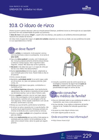 GUIA PRÁTICO DE SAÚDE

UNIDADE 20. Cuidados no idoso




20.3. O idoso de risco
Chama-se assim a pessoa idosa que, pela sua situação pessoal (doenças, problemas sociais ou diminuição da sua capacidade
funcional) tem mais probabilidades de perder sua autonomia.
O idoso de risco é uma pessoa «frágil», a quem uma nova doença, uma queda ou um problema emocional pode fazer
necessitar de cuidados de terceiros.
Um idoso nesta situação deve seguir um plano de cuidados adaptado aos riscos da sua idade, aos seus problemas de saúde
e à sua capacidade física e mental.




O que deve fazer?
ț Evite a solidão e o isolamento. Se for possível, conviva
  com seus familiares e deixe-se acompanhar. Se se sente só
  peça ajuda.
ț Faça uma dieta saudável e variada, com 5 refeições por
  dia. Consuma preferencialmente alimentos frescos (frutas
  e verduras), lácteos (queijo, leite e iogurtes) e fibra
  (legumes, cereais). Não abuse das carnes e gorduras.
ț Não fume e não beba mais que 1 a 2 copos de vinho por
  dia (se o seu médico não desaconselhar).
ț Realize exercício físico de forma regular, adaptando as
  suas condições para evitar riscos. Passeie todos os dias se
  for possível.
ț Evite o excesso de peso.
ț Mantenha a actividade mental. Se se sentir capaz, pode
  ser útil escrever, ler, falar com pessoas próximas, fazer
                                                                ț Consulte o assistente social do centro social da sua
  contas, etc.
                                                                  localidade se necessitar de algum tipo de ajuda ao
ț Divirta-se e tente fazer o que gosta, o entretenha e o          domicílio. Também o pode informar acerca da
  mantenha activo.                                                possibilidade de vagas em centros de dia.
ț Siga hábitos higiénicos adequados: tome banho/duche
  regularmente, lave os dentes e mantenha em bom estado
  sua dentadura postiça. Lave as mãos e hidrate a pele.         Quando consultar
ț Evite as quedas e converta o seu lar num lugar seguro.
  Evite o chão escorregadio e retire os tapetes e objectos      o seu médico de família?
  desnecessários. Caminhe com uma bengala se lhe der
  mais segurança. Utilize calçado confortável e com sola de     ț Para ser informado sobre os seus problemas de saúde, os
  borracha. Ilumine bem a sua casa.                               tratamentos, seus riscos e como preveni-los.
ț Reveja sua casa de banho, ponha barras na banheira.           ț Se tiver dúvidas. O seu médico e enfermeiro de família
                                                                  informá-lo-ão. Também lhe indicarão quando deve
ț Se estiver na cama e necessitar de ir à casa de banho, não      voltar.
  se ponha de pé repentinamente. Permaneça sentado uns
  minutos na borda da cama e assim evitará as tonturas.         ț Se piorar ou notar algum sintoma novo.
ț Avalie a sua visão e audição com a frequência indicada        ț Se sofrer alguma queda no seu lar.
  pelo seu médico.
ț Não tome medicamentos por sua conta e tome apenas os          Onde encontrar mais informação?
  receitados pelo seu médico. Se tem problemas ou não
  sabe como se devem tomar, deixe-se ajudar por alguém          ț http://www.rituais.iol.pt
  próximo.




                                                                                       Tradução e adaptação
                                                                                       Novembro 2009
                                                                                                                229
 