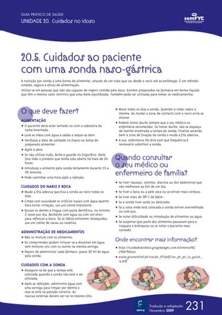 GUIA PRÁTICO DE SAÚDE

UNIDADE 20. Cuidados no idoso




20.5. Cuidados ao paciente
com uma sonda naso-gástrica
A nutrição por sonda é uma forma de alimentar, através de um tubo que vai desde o nariz até ao estômago. É um método
simples, seguro e eficaz de alimentação.
Utiliza-se em pessoas que não são capazes de ingerir comida pela boca. Existem preparados na farmácia em forma líquida
que têm o mesmo valor nutritivo que uma dieta equilibrada. Também pode ser utilizada para tomar os medicamentos.



O que deve fazer?                                              ț Mova todos os dias a sonda, fazendo-a rodar sobre si
                                                                 mesma. Ao mudar a zona de contacto com o nariz evita as
                                                                 úlceras.
ALIMENTAÇÃO
                                                               ț Poderá tomar duche sempre que o seu médico ou
ț O paciente deve estar sentado ou com a cabeceira da            enfermeira recomendar. Se tomar duche, não se esqueça
  cama levantada.                                                de manter encerrada a tampa da sonda. Finalize secando
ț Lave as mãos com água e sabão e seque-as bem.                  bem a zona de fixação da sonda e mude a fita adesiva.
ț Verifique a data de validade no frasco ou bolsa do           ț A sua enfermeira lhe dirá com que frequência é
  preparado alimentar.                                           necessário substituir a sonda.
ț Agite e abra.
ț Se não utilizar tudo, feche e guarde no frigorífico. Deite
  fora todo o produto que tenha sido aberto há mais de 24      Quando consultar
  horas.
ț Introduza o alimento pela sonda lentamente durante 15 a
                                                               o seu médico ou
  20 minutos.
ț Pode caminhar uma hora após a refeição.
                                                               enfermeiro de família?
                                                               ț Se tiver náuseas, vómitos, diarreia ou dor abdominal que
CUIDADOS DO NARIZ E BOCA                                         não melhoram ao fim de um dia.
ț Mude a fita adesiva que fixa a sonda ao nariz todos os       ț Se tiver a boca ou a pele seca ou se estiver mais confuso.
  dias.                                                        ț Se tiver mais de 38o ºC de febre.
ț Limpe com suavidade os orifícios nasais com água quente.     ț Se a sonda tiver saído ou deslizado.
  Para evitar irritação, use um creme hidratante.
                                                               ț Se a zona onde está colocada a sonda estiver avermelhada
ț Escove os dentes e língua com pasta dentífrica, no mínimo      ou com pus.
  2 vezes por dia. Bocheche com água ou com um elixir
  para refrescar a boca. Se os lábios estiverem ressequidos,   ț Se notar dificuldade na introdução de alimentos ou água.
  use um creme de cacau ou vaselina.                           ț Se suspeitar que parte dos alimentos passaram para a
                                                                 traqueia e brônquios ou se notar o paciente mais
                                                                 cansado.
ADMINISTRAÇÃO DE MEDICAMENTOS
ț Não os misture com os alimentos.
ț Os comprimidos podem triturar-se e dissolver em água
                                                               Onde encontrar mais informação?
  sem misturar uns com os outros na mesma seringa.             ț http://cuidadoaoidoso.googlepages.com/alimenta%C
ț Depois de administrar cada fármaco, passe 30 ml de água        3%A7%A3o2
  pela sonda.                                                  ț www.grunenthal.pt/cw/pt_PT/pdf/cw_pt_pt_iu_guiut_
                                                                 14.pdf
CUIDADOS COM A SONDA
ț Assegure-se de que a tampa está
  colocada quando a sonda não está a ser
  utilizada.
ț Após as refeições, administre água com
  uma seringa para limpar por dentro e
  veja se está na posição correcta. As
  marcas externas devem ver-se no mesmo sítio.

                                                                                      Tradução e adaptação
                                                                                      Novembro 2009
                                                                                                              231
 