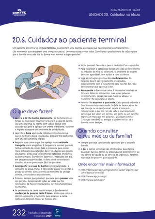 GUIA PRÁTICO DE SAÚDE

                                                                         UNIDADE 20. Cuidados no idoso




20.6. Cuidados ao paciente terminal
Um paciente encontra-se em fase terminal quando tem uma doença avançada que não responde aos tratamentos.
São momentos que requerem uma atenção especial. Devemos esforçar-nos todos (familiares e profissionais de saúde) para
que o doente viva cada dia da forma mais normal e digna possível.



                                                               ț Se for possível, levante-o para o cadeirão 2 vezes por dia.
                                                               ț Para favorecer o sono pode beber um copo de leite morno
                                                                 ou infusões de tília ou valeriana. O ambiente do quarto
                                                                 deve ser agradável, sem ruídos e com luz ténue.
                                                               ț Siga as instruções precisas dos medicamentos. Os
                                                                 horários devem ser rigidamente respeitados,
                                                                 especialmente com o tratamento para não ter dor. Não
                                                                 deve esperar que apareça a dor.
                                                               ț Acompanhe o doente na cama. É impossível mostrar-se
                                                                 forte em todos os momentos, mas umas palavras
                                                                 reconfortantes, pegar nas suas mãos ou abraçá-lo
                                                                 transmite-lhe segurança e afecto.
                                                               ț Permita-lhe exprimir o que sente. Cada pessoa enfrenta o
                                                                 final da sua vida a seu modo. Se fala de heranças ou da
                                                                 sua doença ou de seu funeral, escute e tome em
O que deve fazer?                                                consideração o que diz. Se não sabe o que responder
                                                                 pense que por vezes um sorriso, um gesto ou um carinho
                                                                 expressam mais que mil palavras. Qualquer familiar
ț Lave-o e dê-lhe banho diariamente. Se lhe faltarem as
  forças ou não puder levantar-se para ir à casa de banho,       (crianças também) ou amigos o podem visitar, se o
  use uma esponja ou toalha com sabão, seque com                 doente assim desejar.
  cuidado sua pele e aplique um creme hidratante. Durante
  a higiene assegure um ambiente de privacidade.
ț Lave-lhe a boca após cada refeição com uma escova
                                                               Quando consultar
  suave. Se tiver a boca ressequida, prepare-lhe bochechos
  com chá de camomila tépido.
                                                               o seu médico de família?
ț Respeite que coma o que lhe apeteça num ambiente             ț Sempre que seja considerado oportuno por si ou pelo
  tranquilo e sem angústias. É frequente e normal que não        doente.
  tenha vontade de comer. Não o pressione para comer           ț A dor e outros sintomas não têm horário. Caso tenha
  mais. O horário das refeições deve-se adaptar aos gostos       qualquer dúvida, temor ou preocupação pode recorrer ao
  do doente, ainda que se recomende refeições em família         seu centro de saúde ou ao serviço de urgências. Faremos
  ou com amigos. É preferível fazer 6 a 7 refeições por dia,     tudo que for possível para ajudá-lo.
  em pequenas quantidades. A dieta deve ser variada e
  simples, rica em proteínas e fácil de preparar.
ț Acompanhe-o à casa de banho com regularidade. O
                                                               Onde encontrar mais informação?
  consumo de água, frutas e fibra pode ajudá-lo a evitar a     ț http://bemcuidar.com/artigos/como-cuidar-alguem-que-
  prisão de ventre. Esteja atento ao momento de utilizar         sofre-doenca-terminal
  urinóis, arrastadeiras ou colectores.
                                                               ț http://www.apcp.com.pt
ț Procure, sempre que possível, que saia para passear uma
  vez por dia, descansando todas as vezes que for              ț http://www.advita.pt/
  necessário. Se houver insegurança, dê-lhe uma bengala
  ou muletas.
ț Se permanece na cama muito tempo, é fundamental
  mudanças de posição cada 2 horas, ainda que esteja a
  dormir. Aproveite o momento para arranjar a cama
  (esticar os lençóis), trocar as fraldas, etc.




232            Tradução e adaptação
                     Novembro 2009
 
