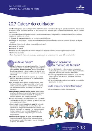 GUIA PRÁTICO DE SAÚDE

UNIDADE 20. Cuidados no idoso




20.7. Cuidar do cuidador
O cuidador é a pessoa que assume por tempo indeterminado as necessidades de alguém que não é autónomo. A causa pode
ser devido a idade, problemas de saúde, ou deficiências. É mais frequente que o cuidador seja uma mulher, mas há cada vez
mais homens.
Esta responsabilidade com frequência implica perder pouco a pouco a independência e um esgotamento físico e psíquico
progressivo, que deve ser evitado.
Os sintomas de esgotamento podem-se manifestar de várias formas:
ț Problemas de sono, fadiga e tremor. Necessidade de tomar comprimidos para dormir ou consumo excessivo de bebidas
   ou café.
ț Problemas físicos (dor de cabeça, costas, abdominais, etc.).
ț Alterações da memória.
ț Alterações do apetite.
ț Tristeza, mudanças frequentes de humor, irritação fácil. Perda de interesse por outras pessoas e actividades.
ț Sentimento de solidão.
ț Pode chegar a sentir frieza pela pessoa que cuida e depois ter remorsos por não cuidar dela correctamente.



O que deve fazer?                                              Quando consultar
ț Não pretenda suportar a carga toda sozinho. Peça ajuda       o seu médico de família?
  a familiares, amigos e vizinhos. Organize-se com a família
  para distribuir responsabilidades pessoais, materiais e      ț Se tiver dúvidas sobre a doença, a sua evolução e os
  económicas. Aprenda a deixar espaço e ser rendido para         cuidados de que precisa o seu familiar. Faça uma lista das
  que outros colaborem. Apoiar-se nos outros não significa       perguntas que quer fazer para não se esquecer.
  debilidade.                                                  ț Se tiver algum problema de saúde devido ao seu trabalho
ț Cuide também de si. Pelo bem da pessoa que cuida e             como cuidador: dor de costas, problemas articulares,
  pelo seu. Recorde que o bem-estar do doente depende            ansiedade, etc.
  directamente do seu.                                         ț Se se sentir sobrecarregado ou não se achar em condições
ț Por vezes pode sentir-se triste, irritado, confuso, vazio,     para cuidar do doente.
  inclusive culpado. Em algumas ocasiões vai sentir que
  nem o doente nem a família reconhecem o seu esforço.         Onde encontrar mais informação?
  São sentimentos normais. Partilhe-os com pessoas de
  confiança.                                                   ț http://ajudaavc.net/índex.php/apoiosocial
ț Aprenda a ser tolerante consigo mesmo, a «recarregar
  as pilhas». Desfrute diariamente de algum momento de
  ócio ou descanso. Também necessita de companhia,
  afecto e apoio dos seus amigos e familiares.
ț O riso, amor e alegria são fundamentais para o seu bem-
  -~estar e para sua vida com o doente. Se se sentir bem não
  se envergonhe deste facto.
ț Solicite ajuda através do assistente social do centro de
  saúde ou dos serviços sociais da comunidade. Eles
  informam-no das possibilidades de ajudas externas, dos
  recursos disponíveis na sua zona, e da possibilidade de
  inscrever o doente num centro de dia ou de fim-de-
  -semana ou em centros temporários para descanso e
  alívio familiar.
ț Há associações e grupos de ajuda para cuidadores.
  Solicite informação. Pode partilhar as suas dúvidas e
  preocupações, receber informação e recursos pessoais e
  materiais. Não se isole.


                                                                                      Tradução e adaptação
                                                                                      Novembro 2009           233
 