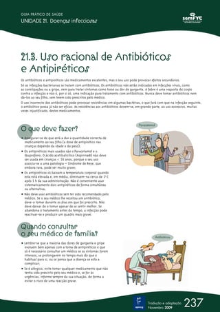 GUIA PRÁTICO DE SAÚDE

UNIDADE 21. Doenças infecciosas




21.3. Uso racional de Antibióticos
e Antipiréticos
Os antibióticos e antipiréticos são medicamentos excelentes, mas o seu uso pode provocar efeitos secundários.
Só as infecções bacterianas se tratam com antibióticos. Os antibióticos não estão indicados em infecções virais, como
as constipações ou a gripe, nem para tratar sintomas como tosse ou dor de garganta. A febre é uma resposta do corpo
contra a infecção e não é, por si só, uma indicação para tratamento com antibióticos. Nunca deve tomar antibióticos nem
dá-los ao seu filho, sem terem sido prescritos pelo médico.
O uso incorrecto dos antibióticos pode provocar resistências em algumas bactérias, o que fará com que na infecção seguinte,
o antibiótico possa já não ser eficaz. As resistências aos antibióticos devem-se, em grande parte, ao uso excessivo, muitas
vezes injustificado, destes medicamentos.


                                                                                Paracetamol
O que deve fazer?
ț Assegurar-se de que está a dar a quantidade correcta de
  medicamento ao seu filho (a dose de antipirético nas
  crianças depende da idade e do peso);
ț Os antipiréticos mais usados são o Paracetamol e o
  Ibuprofeno. O ácido acetilsalicílico (Aspirina®) não deve
  ser usada em crianças  16 anos, porque o seu uso
  associa-se a uma patologia – Síndrome de Reye, que
  embora rara, pode ser muito grave;
ț Os antipiréticos só baixam a temperatura corporal quando
  esta está elevada e, em média, diminuem-na cerca de 1º0 C
  após 1 h da sua administração. Não é conveniente usar
  sistematicamente dois antipiréticos de forma simultânea
  ou alternativa;
ț Não deve usar antibióticos sem ter sido recomendado pelo
  médico. Se o seu médico lhe receitou um antibiótico,
  deve-o tomar durante os dias em que foi prescrito. Não
  deve deixar de o tomar apesar de se sentir melhor. Se
  abandona o tratamento antes do tempo, a infecção pode
  reactivar-se e produzir um quadro mais grave.


Quando consultar
o seu médico de família?                                                                      Antibióticos

ț Lembre-se que a maioria das dores de garganta e gripe
  evoluem bem apenas com a toma de antipiréticos e que
  só é necessário consultar um médico se os sintomas forem
  intensos, se prolongarem no tempo mais do que o
  habitual para si, ou se pensa que a doença se está a
  complicar;
ț Se é alérgico, evite tomar qualquer medicamento que não
  tenha sido prescrito pelo seu médico e, se for às
  urgências, informe sempre da sua situação, de forma a
  evitar o risco de uma reacção grave.




                                                                                      Tradução e adaptação
                                                                                      Novembro 2009
                                                                                                               237
 