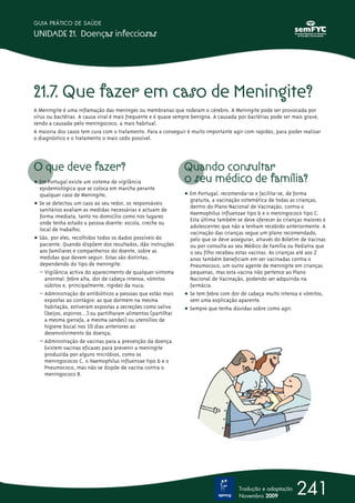 GUIA PRÁTICO DE SAÚDE

UNIDADE 21. Doenças infecciosas




21.7. Que fazer em caso de Meningite?
A Meningite é uma inflamação das meninges ou membranas que rodeiam o cérebro. A Meningite pode ser provocada por
vírus ou bactérias. A causa viral é mais frequente e é quase sempre benigna. A causada por bactérias pode ser mais grave,
sendo a causada pelo meningococo, a mais habitual.
A maioria dos casos tem cura com o tratamento. Para a conseguir é muito importante agir com rapidez, para poder realizar
o diagnóstico e o tratamento o mais cedo possível.




O que deve fazer?                                              Quando consultar
ț Em Portugal existe um sistema de vigilância                  o seu médico de família?
  epidemiológica que se coloca em marcha perante
  qualquer caso de Meningite;                                  ț Em Portugal, recomenda-se e facilita-se, de forma
                                                                 gratuita, a vacinação sistemática de todas as crianças,
ț Se se detectou um caso ao seu redor, os responsáveis           dentro do Plano Nacional de Vacinação, contra o
  sanitários avaliam as medidas necessárias e actuam de
                                                                 Haemophilus influenzae tipo b e o meningococo tipo C.
  forma imediata, tanto no domicílio como nos lugares
                                                                 Esta última também se deve oferecer às crianças maiores e
  onde tenha estado a pessoa doente: escola, creche ou
                                                                 adolescentes que não a tenham recebido anteriormente. A
  local de trabalho;
                                                                 vacinação das crianças segue um plano recomendado,
ț São, por eles, recolhidos todos os dados possíveis do          pelo que se deve assegurar, através do Boletim de Vacinas
  paciente. Quando dispõem dos resultados, dão instruções        ou por consulta ao seu Médico de Família ou Pediatra que
  aos familiares e companheiros do doente, sobre as              o seu filho recebeu estas vacinas. As crianças até aos 2
  medidas que devem seguir. Estas são distintas,                 anos também beneficiam em ser vacinadas contra o
  dependendo do tipo de meningite:                               Pneumococo, um outro agente de meningite em crianças
  – Vigilância activa do aparecimento de qualquer sintoma        pequenas, mas esta vacina não pertence ao Plano
    anormal: febre alta, dor de cabeça intensa, vómitos          Nacional de Vacinação, podendo ser adquirida na
    súbitos e, principalmente, rigidez da nuca;                  farmácia.
  – Administração de antibióticos a pessoas que estão mais     ț Se tem febre com dor de cabeça muito intensa e vómitos,
    expostas ao contágio: as que dormem na mesma                 sem uma explicação aparente.
    habitação, estiveram expostas a secreções como saliva      ț Sempre que tenha dúvidas sobre como agir.
    (beijos, espirros…) ou partilharam alimentos (partilhar
    a mesma garrafa, a mesma sandes) ou utensílios de
    higiene bucal nos 10 dias anteriores ao
    desenvolvimento da doença;
  – Administração de vacinas para a prevenção da doença.
    Existem vacinas eficazes para prevenir a meningite
    produzida por alguns micróbios, como os
    meningococos C, o Haemophilus influenzae tipo b e o
    Pneumococo, mas não se dispõe de vacina contra o
    meningococo B.




                                                                                      Tradução e adaptação
                                                                                      Novembro 2009
                                                                                                              241
 