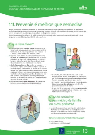 GUIA PRÁTICO DE SAÚDE

Unidade 1. Promoção da saúde e prevenção da doença




1.11. Prevenir é melhor que remediar
Muitas das doenças podem ser prevenidas ou detectadas precocemente. Com este objectivo os médicos de família e os
profissionais de enfermagem aconselham as pessoas que adoptem estilos de vida saudáveis ou que efectuem os exames que
servem para prevenir estas doenças, ou para fazer um diagnóstico precoce.
Aproveite as suas visitas ao Centro de Saúde para solicitar informação sobre estas recomendações de prevenção e para
perguntar ao seu médico qualquer dúvida sobre este tema.



O que deve fazer?
ț É aconselhável medir a tensão arterial para detectar se
  tem a tensão alta, ou seja, se tem hipertensão arterial. Se
  tem menos de 40 anos, meça a tensão uma vez cada 4 ou
  5 anos, e a partir dos 40, uma vez cada 2 anos.
ț Pergunte ao seu médico de família se é necessário ver o
  seu valor de colesterol para saber se está alto. Se nunca
  ninguém o fez, peça uma análise antes dos 35 anos se é
  homem e se é mulher antes dos 45 anos. Depois destas
  idades é suficiente uma análise cada 5 ou 6 anos.
ț Mantenha as vacinas em dia. Lembre-se que para
  conservar as defesas contra o tétano-difteria necessita de
  vacina de reforço cada 10 anos. Os maiores de 65 anos ou
  pessoas com doenças de risco devem ser vacinados para a
  gripe cada Outono e para o pneumococo pelo menos uma
  vez. Se for mulher e puder engravidar, deve saber se está
                                                                  – Se é mulher, tem entre 25 e 60 anos e tem ou teve
  bem vacinada para a rubéola. Se tem alguma doença,
                                                                    relações sexuais, recorra ao seu médico de família para
  pergunte ao seu médico de família ou à sua enfermeira se
                                                                    que lhe faça uma colpocitologia (teste de Papanicolau).
  necessita de outras vacinas.
                                                                    Também para saber quando tem que a repetir.
ț Efectue os exames de detecção precoce do cancro que             – Se é mulher e tem entre 50 e 70 anos, é importante que
  estiverem recomendados segundo a idade e sexo:
                                                                    faça uma mamografia cada 2 anos para detectar
                                                                    precocemente o cancro da mama.
                                                                  – Se tem mais de 50 anos, deve entrar num programa de
                                                                    rastreio de cancro do intestino. Seleccione com o seu
                                                                    médico o mais indicado para si.


                                                                Quando consultar
                                                                o seu médico de família
                                                                ou o seu pediatra?
                                                                ț As actividades preventivas selectivas têm substituído os
                                                                  chamados «exames de rotina» ou exame físico anual.
                                                                  Pergunte ao seu médico de família sobre outros exames
                                                                  para detectar ou prevenir outras doenças.


                                                                Onde encontrar mais informação?
                                                                ț http://www.dgs.pt/
                                                                ț http://www.portaldasaude.pt/



                                                                                          Tradução e adaptação
                                                                                          Novembro 2009
                                                                                                                    13
 