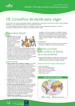 GUIA PRÁTICO DE SAÚDE

                                    Unidade 1. Promoção da saúde e prevenção da doença




1.12. Conselhos de saúde para viajar
Se pensa fazer uma viagem ao estrangeiro planeie-a antecipadamente. Deve ter em conta que se vai expor a novas condições
ambientais, o que, associado à fadiga e ao stress, pode fazê-lo adoecer.
Os riscos são diferentes consoante o destino e a duração da viagem, o tipo de alojamento e higiene dos alimentos
consumidos, o comportamento do viajante, a sua idade e estado de saúde.



O que deve fazer?
                                                                 compridas. Evite sair ao anoitecer e amanhecer. Aplique
                                                                 repelente nas zonas expostas do corpo. Utilize insecticidas
                                                                 nos quartos. Se as janelas não tiverem rede mosquiteira,
ț Vacine-se: tenha em conta                                      feche-as. Não se esqueça de tomar a medicação para a
  que se vai expor a doenças                                     malária e consulte o médico no caso de febre, sudação ou
  que não existem no nosso                                       arrepios.
  país, pelo que deve
  proteger-se. O seu médico                                    NO REGRESSO
  de família, informá-lo-á
  sobre as vacinas                                             ț Mantenha a terapêutica anti-malárica até um mês depois
                                                                 do regresso. Complete as doses de vacinas em falta.
  recomendadas,
  atendendo aos locais que
  for visitar e ao tipo de viagem. Algumas destas vacinas só
  são dadas nos centros de vacinação internacional. Deve       Quando consultar
  começar a vacinação 4 semanas antes de iniciar a viagem
  para que o seu organismo fabrique as defesas adequadas.      o seu médico de família
ț A Malária ou Paludismo está muito espalhada, e como não
  se dispõe de vacina, tem que se tomar terapêutica            ou o seu pediatra?
  profiláctica que deve ser iniciada pelo menos uma semana
  antes de partir, tomada durante toda a estadia e             ț Algumas doenças podem manifestar-se muito tempo após
  continuada mais 4 semanas após o regresso.                     o regresso. Se se sentir mal ou tiver febre, recorra ao seu
                                                                 médico de família e informe-o da viagem realizada.
DURANTE A VIAGEM
ț Tenha cuidado com os alimentos e bebidas: nas viagens        Onde encontrar mais informação?
  internacionais, a diarreia é a doença mais frequente.
  Ainda que o grau de risco dependa de muitos factores, em     ț http://www.dgs.pt/
  caso de dúvida é recomendado tomar uma série de              ț http://www.portaldasaude.pt/
  medidas preventivas: evite os legumes crus e as saladas;     ț http://www.hsm.min-saude.pt
  as carnes e peixe devem ser consumidos bem cozinhados;       ț http://www.arslvt.min-saude.pt
  coma a fruta sem casca; tenha cuidado com os pastéis e       ț http://www.who.int/en/
  os gelados, porque se contaminam facilmente; não             ț http://www.ucs.pt/
  consuma leite nem os seus derivados se não estiverem
  devidamente preparados; evite o marisco cru (amêijoas,
  conquilhas, etc.); beba apenas água engarrafada aberta
                                                                          PAÍSES COM RISCO DE PALUDISMO
  na sua presença, não admita pedras de gelo.
ț Cuidado com o sol: evite exposições prolongadas,
  especialmente ao meio dia. Proteja-se com chapéu e
  óculos de sol e utilize cremes de protecção solar.
ț Cuidado com as doenças infecciosas: a SIDA, a hepatite
  B e outras doenças sexualmente transmissíveis existem em
  todos os países do mundo. Se tiver contactos sexuais
  utilize preservativo. O material para tatuagens,
  acupunctura ou piercings pode estar contaminado e
  transmitir doenças. Se tiver de receber uma injecção,
  assegure-se de que as seringas e as agulhas sejam
  descartáveis e não tenham sido utilizadas.
ț Cuidado com os mosquitos: se vai a uma zona com
  malária, utilize roupa de manga comprida e calças
                                                                           Risco limitado       Zonas de transmissão




14          Tradução e adaptação
                  Novembro 2009
 
