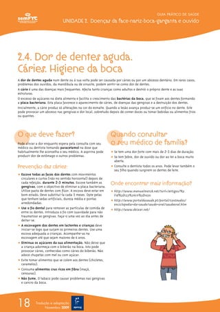 GUIA PRÁTICO DE SAÚDE

                              UNIDADE 2. Doenças da face-nariz-boca-garganta e ouvido




2.4. Dor de dentes aguda.
Cáries. Higiene da boca
A dor de dentes aguda num dente ou à sua volta pode ser causada por cáries ou por um abcesso dentário. Em raros casos,
problemas dos ouvidos, da mandíbula ou de sinusite, podem sentir-se como dor de dentes.
A cárie é uma das doenças mais frequentes. Afecta tanto crianças como adultos e destrói o próprio dente e as suas
estruturas.
O excesso de açúcares na dieta alimenta e facilita o crescimento das bactérias da boca, que se fixam aos dentes formando
a placa bacteriana. Esta placa favorece o aparecimento de cáries, de doenças das gengivas e a destruição dos dentes.
Inicialmente, a cárie produz só alterações na cor do esmalte. Quando a lesão avança produz-se um orifício no dente. Este
pode provocar um abcesso nas gengivas e dor local, sobretudo depois de comer doces ou tomar bebidas ou alimentos frios
ou quentes.




O que deve fazer?                                             Quando consultar
Pode aliviar a dor enquanto espera pela consulta com seu      o seu médico de família?
médico ou dentista tomando paracetamol na dose que
habitualmente lhe aconselha o seu médico. A aspirina pode     ț Se tem uma dor forte com mais de 2-3 dias de duração.
produzir dor de estômago e outros problemas.                  ț Se tem febre, dor de ouvido ou dor ao ter a boca muito
                                                                aberta.
Prevenção das cáries:                                         ț Consulte o dentista todos os anos. Pode levar também o
                                                                seu filho quando surgirem os dentes de leite.
ț Escove todas as faces dos dentes com movimentos
  circulares e curtos (não no sentido horizontal) depois de
  cada refeição, durante 2-3 minutos. Escove também as
  gengivas, com o objectivo de eliminar a placa bacteriana.
                                                              Onde encontrar mais informação?
  Utilize pasta de dentes com flúor. A escova deve estar em   ț http://www.manualmerck.net/?url=/artigos/%3
  bom estado. Deve substituí-la cada 3 meses. Opte pelas        Fid%3D123%26cn%3D1050
  que tenham sedas artificiais, dureza média e pontas         ț http://www.portaldasaude.pt/portal/conteudos/
  arredondadas.                                                 enciclopedia+da+saude/saude+oral/saudeoral.htm
ț Use o fio dental para remover as partículas de comida de    ț http://www.deixar.net/
  entre os dentes. Introduza o fio com suavidade para não
  traumatizar as gengivas. Faça-o uma vez ao dia antes de
  deitar-se.
ț A escovagem dos dentes em lactentes e crianças deve
  iniciar-se logo que surjam os primeiros dentes. Use uma
  escova adequada a crianças. Acompanhe-as na
  escovagem até que sejam maiores de 6 anos.
ț Diminua os açúcares da sua alimentação. Não deixe que
  a criança adormeça com o biberão na boca. Isto pode
  provocar cáries, conhecidas como cáries do biberão. Não
  adoce chupetas com mel ou com açúcar.
ț Evite tomar alimentos que se colem aos dentes (chicletes,
  caramelos).
ț Consuma alimentos crus ricos em fibra (maçã,
  cenouras).
ț Não fume. O tabaco pode causar problemas nas gengivas
  e cancro da boca.




18          Tradução e adaptação
                  Novembro 2009
 