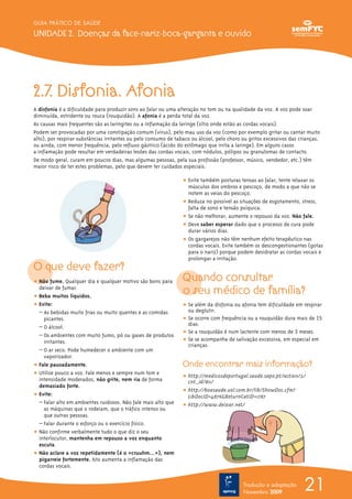 GUIA PRÁTICO DE SAÚDE

UNIDADE 2. Doenças da face-nariz-boca-garganta e ouvido




2.7. Disfonia. Afonia
A disfonia é a dificuldade para produzir sons ao falar ou uma alteração no tom ou na qualidade da voz. A voz pode soar
diminuída, estridente ou rouca (rouquidão). A afonia é a perda total da voz.
As causas mais frequentes são as laringites ou a inflamação da laringe (sítio onde estão as cordas vocais).
Podem ser provocadas por uma constipação comum (vírus), pelo mau uso da voz (como por exemplo gritar ou cantar muito
alto), por respirar substâncias irritantes ou pelo consumo de tabaco ou álcool, pelo choro ou gritos excessivos das crianças,
ou ainda, com menor frequência, pelo refluxo gástrico (ácido do estômago que irrita a laringe). Em alguns casos
a inflamação pode resultar em verdadeiras lesões das cordas vocais, com nódulos, pólipos ou granulomas de contacto.
De modo geral, curam em poucos dias, mas algumas pessoas, pela sua profissão (professor, músico, vendedor, etc.) têm
maior risco de ter estes problemas, pelo que devem ter cuidados especiais.

                                                                 ț Evite também posturas tensas ao falar, tente relaxar os
                                                                   músculos dos ombros e pescoço, de modo a que não se
                                                                   notem as veias do pescoço.
                                                                 ț Reduza no possível as situações de esgotamento, stress,
                                                                   falta de sono e tensão psíquica.
                                                                 ț Se não melhorar, aumente o repouso da voz. Não fale.
                                                                 ț Deve saber esperar dado que o processo de cura pode
                                                                   durar vários dias.
                                                                 ț Os gargarejos não têm nenhum efeito terapêutico nas
                                                                   cordas vocais. Evite também os descongestionantes (gotas
                                                                   para o nariz) porque podem desidratar as cordas vocais e
                                                                   prolongar a irritação.
O que deve fazer?
ț Não fume. Qualquer dia e qualquer motivo são bons para         Quando consultar
  deixar de fumar.
ț Beba muitos líquidos.
                                                                 o seu médico de família?
ț Evite:                                                         ț Se além da disfonia ou afonia tem dificuldade em respirar
  – As bebidas muito frias ou muito quentes e as comidas           ou deglutir.
    picantes.                                                    ț Se ocorre com frequência ou a rouquidão dura mais de 15
                                                                   dias.
  – O álcool.
                                                                 ț Se a rouquidão é num lactente com menos de 3 meses.
  – Os ambientes com muito fumo, pó ou gases de produtos
    irritantes.                                                  ț Se se acompanha de salivação excessiva, em especial em
                                                                   crianças.
  – O ar seco. Pode humedecer o ambiente com um
    vaporizador.
ț Fale pausadamente.                                             Onde encontrar mais informação?
ț Utilize pouco a voz. Fale menos e sempre num tom e
                                                                 ț http://medicosdeportugal.saude.sapo.pt/action/2/
  intensidade moderados, não grite, nem ria de forma               cnt_id/811/
  demasiado forte.
                                                                 ț http://boasaude.uol.com.br/lib/ShowDoc.cfm?
ț Evite:                                                           LibDocID=4876&ReturnCatID=1787
  – Falar alto em ambientes ruidosos. Não fale mais alto que     ț http://www.deixar.net/
    as máquinas que o rodeiam, que o tráfico intenso ou
    que outras pessoas.
  – Falar durante o esforço ou o exercício físico.
ț Não confirme verbalmente tudo o que diz o seu
  interlocutor, mantenha em repouso a voz enquanto
  escuta.
ț Não aclare a voz repetidamente (é o «cruuhm…»), nem
  pigarreie fortemente. Isto aumenta a inflamação das
  cordas vocais.


                                                                                           Tradução e adaptação
                                                                                           Novembro 2009
                                                                                                                      21
 