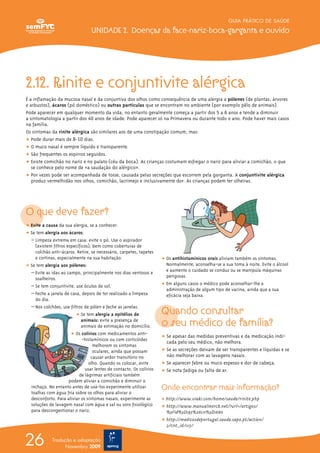 GUIA PRÁTICO DE SAÚDE

                                  UNIDADE 2. Doenças da face-nariz-boca-garganta e ouvido




2.12. Rinite e conjuntivite alérgica
É a inflamação da mucosa nasal e da conjuntiva dos olhos como consequência de uma alergia a pólenes (de plantas, árvores
e arbustos), ácaros (pó doméstico) ou outras partículas que se encontram no ambiente (por exemplo pêlo de animais).
Pode aparecer em qualquer momento da vida, no entanto geralmente começa a partir dos 5 a 6 anos e tende a diminuir
a sintomatologia a partir dos 40 anos de idade. Pode aparecer só na Primavera ou durante todo o ano. Pode haver mais casos
na família.
Os sintomas da rinite alérgica são similares aos de uma constipação comum, mas:
ț Pode durar mais de 8-10 dias.
ț O muco nasal é sempre líquido e transparente.
ț São frequentes os espirros seguidos.
ț Existe comichão no nariz e no palato (céu da boca). As crianças costumam esfregar o nariz para aliviar a comichão, o que
   se conhece pelo nome de «a saudação do alérgico».
ț Por vezes pode ser acompanhada de tosse, causada pelas secreções que escorrem pela garganta. A conjuntivite alérgica
   produz vermelhidão nos olhos, comichão, lacrimejo e inclusivamente dor. As crianças podem ter olheiras.




O que deve fazer?
ț Evite a causa da sua alergia, se a conhecer.
ț Se tem alergia aos ácaros:
  – Limpeza extrema em casa: evite o pó. Use o aspirador
    (existem filtros específicos), bem como coberturas de
    colchão anti-ácaros. Retire, se necessário, carpetes, tapetes
    e cortinas, especialmente na sua habitação.                       ț Os antihistamínicos orais aliviam também os sintomas.
ț Se tem alergia aos pólenes:                                           Normalmente, aconselha-se a sua toma à noite. Evite o álcool
  – Evite as idas ao campo, principalmente nos dias ventosos e          e aumente o cuidado se conduz ou se manipula máquinas
    soalheiros.                                                         perigosas.
  – Se tem conjuntivite, use óculos de sol.                           ț Em alguns casos o médico pode aconselhar-lhe a
                                                                        administração de algum tipo de vacina, ainda que a sua
  – Feche a janela de casa, depois de ter realizado a limpeza           eficácia seja baixa.
    do dia.

                                                                      Quando consultar
  – Nos colchões, use filtros de pólen e feche as janelas.
                          ț Se tem alergia a epitélios de
                             animais: evite a presença de
                             animais de estimação no domicílio.       o seu médico de família?
                       ț Os colírios com medicamentos anti-
                                                                      ț Se apesar das medidas preventivas e da medicação indi-
                             -histamínicos ou com corticóides
                                                                        cada pelo seu médico, não melhora.
                                   melhoram os sintomas
                                   oculares, ainda que possam         ț Se as secreções deixam de ser transparentes e líquidas e se
                                  causar ardor transitório no           não melhorar com as lavagens nasais.
                                 olho. Quando os colocar, evite       ț Se aparecer febre ou muco espesso e dor de cabeça.
                               usar lentes de contacto. Os colírios   ț Se nota fadiga ou falta de ar.
                           de lágrimas artificiais também
                      podem aliviar a comichão e diminuir o
  inchaço. No entanto antes de usá-los experimente utilizar           Onde encontrar mais informação?
  toalhas com água fria sobre os olhos para aliviar o
  desconforto. Para aliviar os sintomas nasais, experimente as        ț http://www.viaki.com/home/saude/rinite.php
  soluções de lavagem nasal com água e sal ou soro fisiológico        ț http://www.manualmerck.net/?url=/artigos/
  para descongestionar o nariz.                                         %3Fid%3D195%26cn%3D1680
                                                                      ț http://medicosdeportugal.saude.sapo.pt/action/
                                                                        2/cnt_id/1115/


26           Tradução e adaptação
                   Novembro 2009
 