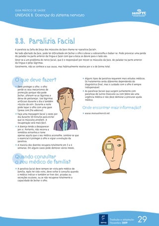 GUIA PRÁTICO DE SAÚDE

UNIDADE 3. Doenças do sistema nervoso




3.3. Paralisia Facial
A paralisia ou falta de força dos músculos da face chama-se «paralisia facial».
No lado afectado da face, pode ter dificuldade em fechar o olho e elevar a sobrancelha e babar-se. Pode provocar uma perda
do paladar na parte anterior da língua e fazer com que a boca se desvie para o lado são.
Deve-se a um problema do nervo facial, que é o responsável por mover os músculos da face, do paladar na parte anterior
da língua e pelas lágrimas.
Geralmente, não se conhece a sua causa, mas habitualmente resolve por si e de forma total.




O que deve fazer?                                               ț Alguns tipos de paralisia requerem mais estudos médicos.
                                                                  Os tratamentos serão diferentes dependendo do
                                                                  diagnóstico final, mas o cuidado com o olho é sempre
ț Deve proteger o olho: o olho                                    indispensável.
  perde os seus mecanismos de
  protecção porque não pode                                     ț As paralisias faciais que surgem juntamente com
                                                                  paralisias de outros músculos ou com febre são uma
  fechar, alteram-se as lágrimas e
                                                                  urgência médica e não deve demorar a procurar ajuda
  deixa de pestanejar. Use lágrimas
                                                                  médica.
  artificiais durante o dia e também
  «óculos de sol». Durante a noite
  pode tapar o olho com uma gaze                                Onde encontrar mais informação?
  (presa com fita adesiva).
ț Faça uma massagem facial 3 vezes por                          ț www.manualmerck.net
  dia durante 10 minutos para evitar
  que os músculos atrofiem. A
  recuperação será mais fácil.
ț A doença tende a desaparecer
  por si. Portanto, não recorra a
  remédios estranhos e tome
  apenas aquilo que o seu médico aconselhe. Lembre-se que
  o essencial é proteger o olho e vigiar a evolução da
  paralisia.
ț A maioria dos doentes recupera totalmente em 3 a 4
  semanas. Em alguns casos pode demorar vários meses.


Quando consultar
o seu médico de família?
ț A paralisia facial deve sempre ser vista pelo médico de
  família. Após ter sido visto, deve voltar à consulta quando
  o médico indicar e também se tiver dor, picadas ou
  secreções oculares, ou se não recuperar totalmente a
  capacidade de fechar o olho.




                                                                                         Tradução e adaptação
                                                                                         Novembro 2009
                                                                                                                  29
 