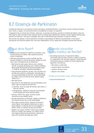 GUIA PRÁTICO DE SAÚDE

UNIDADE 3. Doenças do sistema nervoso




3.7. Doença de Parkinson
A doença de Parkinson é um transtorno crónico que afecta, fundamentalmente, o movimento. Os seus sintomas principais
são o tremor, a rigidez, os movimentos lentos e os problemas no andar e no equilíbrio.
O diagnóstico faz-se através dos sintomas, ainda que, no princípio da doença, quando os sintomas são ligeiros, possa ser
difícil fazê-lo. Não é necessário fazer nenhum exame ou análises para diagnosticar a doença. Existem algumas doenças que
parecem ser Parkinson, mas que na realidade, não o são e medicamentos que produzem os mesmos sintomas.
Para encarar esta doença, é muito importante a atitude e a participação do doente e seus familiares: a maior parte
das pessoas com Parkinson podem levar uma vida independente e activa, apesar das limitações impostas pela doença.




O que deve fazer?                                             Quando consultar
ț O objectivo do tratamento é melhorar os sintomas. O seu     o seu médico de família?
  manejo pertence ao médico. Não suspenda de forma
  brusca a medicação.                                         ț Esta doença precisa de um seguimento médico
                                                                continuado, pelo que deve consultar o médico de família,
ț Além dos medicamentos, existem medidas que têm                ou o especialista, em intervalos regulares. É especialmente
  grande utilidade no controlo da doença. Adopte-as como
                                                                conveniente procurar o médico se ocorrer algumas das
  suas e seja o protagonista do seu desenrolar:
                                                                seguintes circunstâncias:
  – Não hesite em pedir ajuda. Não se vence a doença
                                                                – Não tolerar a medicação.
    sozinho. Os grupos de pessoas com o mesmo problema
    (Associações dos Doentes de Parkinson) podem ajudá-         – Surgirem efeitos secundários.
    -lo. Pode ser necessário tratamento psicológico.            – Surgirem sintomas novos.
  – Coma de forma saudável e variada, com uma dieta rica        – Agravar o seu estado.
    em fibra para prevenir a obstipação. Coma devagar e
    em pouca quantidade de cada vez. Se tem dificuldade
    em engolir, evite os alimentos muito líquidos (sopas,     Onde encontrar mais informação?
    caldos, etc.).
                                                              ț www.manualmerck.net
  – Não beba álcool.
  – Faça exercício. Na medida das suas possibilidades e sem
    forçar, siga um programa de exercícios:
    ½ Caminhar, correr ou nadar 20 minutos, pelo menos, 3
       vezes por semana.
    ½ Alongamentos: trabalhe os músculos que estendem
       as articulações para evitar posturas presas.
  – Exercite a mente: leia, jogue, converse, pense,
    mantenha as suas relações sociais.
  – Quando aparecerem as limitações, adapte o ambiente à
    sua volta de acordo com as suas necessidades.
  – Evite sofás e assentos baixos, cadeiras com braços e
    costas rígidas. Evite tapetes e obstáculos nos quais
    possa tropeçar. O chão não deve ser escorregadio. É
    melhor utilizar um poliban do que uma banheira.
  – Adapte a sua roupa; é melhor o velcro que os botões,
    fechos ou cordões. Para barbear-se é melhor utilizar
    uma máquina eléctrica do que lâminas. Informe-se
    acerca dos utensílios de ajuda para comer.




                                                                                        Tradução e adaptação
                                                                                        Novembro 2009
                                                                                                                   33
 