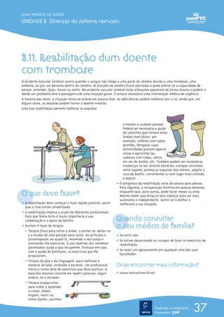 GUIA PRÁTICO DE SAÚDE

UNIDADE 3. Doenças do sistema nervoso




3.11. Reabilitação dum doente
com trombose
O Acidente Vascular Cerebral ocorre quando o sangue não chega a uma parte do cérebro devido a uma trombose, uma
embolia, ou por um derrame dentro do cérebro. As funções do cérebro ficam afectadas e pode alterar-se a capacidade de
pensar, entender, falar, mover ou sentir. No acidente vascular cerebral estas alterações aparecem de forma brusca e podem ir
desde um problema leve e passageiro até uma situação grave. É sempre necessária uma intervenção médica de urgência.
A maioria das vezes, a situação torna-se estável em poucos dias. As deficiências podem melhorar por si só, ainda que, em
alguns casos, as sequelas podem tornar o doente inválido.
Uma boa reabilitação permite melhorar as sequelas.



                                                                     e manter o cuidado pessoal.
                                                                     Poderá ser necessária a ajuda
                                                                     de utensílios que tornam estas
                                                                     tarefas mais fáceis: por
                                                                     exemplo, talheres com cabos
                                                                     grandes, bengalas cujas
                                                                     extremidades possam agarrar
                                                                     coisas e aproximá-las,
                                                                     cadeiras com rodas, velcro
                                                                     em vez de botões, etc. Também podem ser necessárias
                                                                     mudanças no lar: elimine barreiras, coloque corrimãos,
                                                                     retire tapetes, proteja as esquinas dos móveis, adapte a
                                                                     casa de banho, convertendo-a num lugar mais cómodo
                                                                     e seguro.
                                                                 ț O progresso da reabilitação varia de pessoa para pessoa.
                                                                   Para algumas, a recuperação termina em poucas semanas,
O que deve fazer?                                                  enquanto que, para outras, pode durar meses ou anos.
                                                                   Mesmo neste caso dirija os seus esforços para ser mais
                                                                   autónomo e independente. Sentir-se-á melhor e
ț A reabilitação deve começar o mais rápido possível, assim        melhorará a sua situação.
  que a crise estiver estabilizada.
ț A reabilitação implica a acção de diferentes profissionais.
  Para que tenha êxito é muito importante a sua
  colaboração e o apoio da família.                              Quando consultar
ț Existem 3 tipos de terapia:                                    o seu médico de família?
  – Terapia física para voltar a andar, a sentar-se, deitar-se
    e a mudar de uma posição para outra. Ao princípio o          ț Se sentir dor.
    fisioterapeuta vai ajudá-lo, movendo o seu corpo e           ț Se estiver desanimado ou incapaz de fazer os exercícios de
    ensinando-lhe exercícios. O uso repetido dos membros           reabilitação.
    paralisados ajuda a que recuperem. Pratique em casa,
    com a ajuda de familiares, os exercícios que lhe             ț Se notar um agravamento em qualquer uma das suas
    propuserem.                                                    faculdades.
  – Terapia da fala e da linguagem, para melhorar a
    maneira de falar, entender e escrever. Um profissional       Onde encontrar mais informação?
    inicia-o numa série de exercícios que deve praticar. A
    base dos mesmos consiste em repetir palavras, seguir         ț www.manualmerck.net
    ordens, ler e escrever.
  – Terapia ocupacional,
    para voltar a aprender
    a comer, beber,
    engolir, vestir-se,
    tomar banho, cozinhar

                                                                                          Tradução e adaptação
                                                                                          Novembro 2009
                                                                                                                     37
 