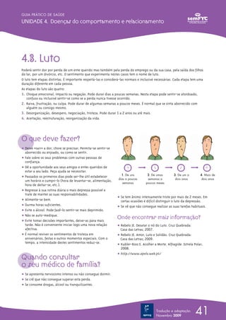 GUIA PRÁTICO DE SAÚDE

UNIDADE 4. Doenças do comportamento e relacionamento




4.3. Luto
Poderá sentir dor por perda de um ente querido mas também pela perda do emprego ou da sua casa, pela saída dos filhos
do lar, por um divórcio, etc. O sentimento que experimenta nestes casos tem o nome de luto.
O luto tem etapas distintas. É importante respeitá-las e considerá-las normais e inclusivé necessárias. Cada etapa tem uma
duração diferente em cada pessoa.
As etapas do luto são quatro:
1. Choque emocional, impacto ou negação. Pode durar dias a poucas semanas. Nesta etapa pode sentir-se atordoado,
   confuso ou inclusivé sentir-se como se a perda nunca tivesse ocorrido.
2. Raiva, frustração, ou culpa. Pode durar de algumas semanas a poucos meses. É normal que se sinta aborrecido com
   alguém ou consigo mesmo.
3. Desorganização, desespero, negociação, tristeza. Pode durar 1 a 2 anos ou até mais.
4. Aceitação, reestruturação, reorganização da vida.




O que deve fazer?
    ∑ț Deixe «sair» a dor, chore se precisar. Permita-se sentir-se
        aborrecido ou enjoado, ou como se sentir.
     ț Fale sobre os seus problemas com outras pessoas de
        confiança.
  ∑ț Dê a oportunidade aos seus amigos e entes queridos de
        estar a seu lado. Peça ajuda se necessitar.
                                                                       1. De uns          2. De umas        3. De um a         4. Mais de
     ț Passados os primeiros dias pode ser-lhe útil estabelecer
                                                                     dias a poucas        semanas a          dois anos          dois anos
        um horário e cumpri-lo (hora de levantar-se, alimentação,
                                                                        semanas          poucos meses
        hora de deitar-se, etc.).
 ∑ț Regresse à sua rotina diária o mais depressa possível e
        trate de manter as suas responsabilidades.
                                                                     ț Se tem ânimo intensamente triste por mais de 2 meses. Em
     ț Alimente-se bem.                                                certas ocasiões é difícil distinguir o luto da depressão.
   ∑ț Durma horas suficientes.                                       ț Se vê que não consegue realizar as suas tarefas habituais.
     ț Evite o álcool. Pode fazê-lo sentir-se mais deprimido.
     ț Não se auto-medique.
     ∑ț Evite tomar decisões importantes, deixe-as para mais
                                                                     Onde encontrar mais informação?
        tarde. Não é conveniente iniciar logo uma nova relação       ț Rebelo JE. Desatar o nó do Luto. Cruz Quebrada:
        afectiva.                                                      Casa das Letras; 2007.
∑ț É normal reviver os sentimentos de tristeza em                    ț Rebelo JE. Amor, Luto e Solidão. Cruz Quebrada:
        aniversários, festas e outros momentos especiais. Com o        Casa das Letras; 2009.
        tempo, a intensidade destes sentimentos reduz-se.
                                                                     ț Kubler-Ross E. Acolher a Morte. Alfragide: ~Estrela Polar;
                                                                       2008.
                                                                     ț http://www.apelo.web.pt/
Quando consultar
o seu médico de família?
ț Se apresenta nervosismo intenso ou não consegue dormir.
ț Se crê que não consegue superar esta perda.
ț Se consome drogas, álcool ou tranquilizantes.




                                                                                                Tradução e adaptação
                                                                                                Novembro 2009
                                                                                                                            41
 