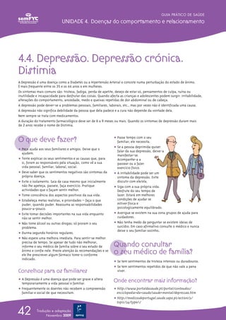 GUIA PRÁTICO DE SAÚDE

                             UNIDADE 4. Doenças do comportamento e relacionamento




4.4. Depressão. Depressão crónica.
Distimia
A Depressão é uma doença como a Diabetes ou a Hipertensão Arterial e consiste numa perturbação do estado de ânimo.
É mais frequente entre os 35 e os 44 anos e em mulheres.
Os sintomas mais comuns são: tristeza, fadiga, perda de apetite, desejo de estar só, pensamentos de culpa, ruína ou
inutilidade e incapacidade para desfrutar das coisas. Quando afecta as crianças e adolescentes podem surgir: irritabilidade,
alterações do comportamento, ansiedade, medo e queixas repetidas de dor abdominal ou de cabeça.
A depressão pode dever-se a problemas pessoais, familiares, laborais, etc., mas por vezes não é identificada uma causa.
A depressão não significa debilidade da pessoa que dela padece e a cura não depende da vontade dela.
Nem sempre se trata com medicamentos.
A duração do tratamento farmacológico deve ser de 6 a 9 meses ou mais. Quando os sintomas de depressão duram mais
de 2 anos recebe o nome de Distimia.



O que deve fazer?                                               ț Passe tempo com o seu
                                                                  familiar; ele necessita.
                                                                ț Se a pessoa deprimida quiser
ț Peça ajuda aos seus familiares e amigos. Deixe que o            falar da sua depressão, deixe-a
  ajudem.
                                                                  manifestar-se.
ț Tente explicar os seus sentimentos e as causas que, para        Acompanhe-a a
  si, foram as responsáveis pela situação, como vê a sua          passear ou a fazer
  vida pessoal, familiar, laboral, social.                        exercício físico.
ț Deve saber que os sentimentos negativos são sintomas da       ț A irritabilidade pode ser um
  própria doença.                                                 sintoma da depressão. Evite
ț Evite o isolamento. Saia de casa mesmo que inicialmente         discutir com ele/ela.
  não lhe apeteça, passeie, faça exercício. Pratique            ț Siga com a sua própria vida.
  actividades que o façam sentir melhor.                          Desfrute do seu tempo de
ț Tome consciência dos aspectos positivos da sua vida.            lazer. Estará em melhores
ț Estabeleça metas realistas, e prioridades – faça o que          condições de ajudar se
  puder, quando puder. Reassuma as responsabilidades              estiver física e
  pouco-a-pouco.                                                  psicologicamente equilibrado.
ț Evite tomar decisões importantes na sua vida enquanto         ț Averigue se existem na sua zona grupos de ajuda para
  não se sentir melhor.                                           cuidadores.
ț Não tome álcool ou outras drogas; só pioram o seu             ț Não tenha medo de perguntar se existem ideias de
  problema.                                                       suicídio. Em caso afirmativo consulte o médico e nunca
                                                                  deixe o seu familiar sozinho.
ț Durma segundo horários regulares.
ț Não espere uma melhora imediata. Para sentir-se melhor
  precisa de tempo. Se apesar de tudo não melhorar,
  informe o seu médico de família sobre o seu estado de         Quando consultar
  ânimo e confie nele. Preste atenção às recomendações e se
  ele lhe prescrever algum fármaco tome-o conforme              o seu médico de família?
  indicado.
                                                                ț Se tem sentimentos de tristeza intensos ou duradouros.
                                                                ț Se tem sentimentos repetidos de que não vale a pena
Conselhos para os familiares                                      viver.

ț A Depressão é uma doença que pode ser grave e altera          Onde encontrar mais informação?
  temporariamente a vida pessoal e familiar.
ț Frequentemente os doentes não recebem a compreensão           ț http://www.portaldasaude.pt/portal/conteudos/
  familiar e social de que necessitam.                            enciclopedia+da+saude/saude+mental/depressao.htm
                                                                ț http://medicosdeportugal.saude.sapo.pt/action/2/
                                                                  topic/24/type/1/


42          Tradução e adaptação
                  Novembro 2009
 