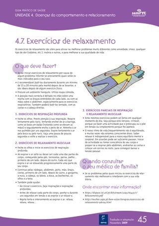 GUIA PRÁTICO DE SAÚDE

UNIDADE 4. Doenças do comportamento e relacionamento




4.7. Exercícios de relaxamento
Os exercícios de relaxamento são úteis para aliviar ou melhorar problemas muito diferentes como ansiedade, stress, qualquer
tipo de dor (cefaleia, etc.), insónia e outros, e para melhorar a sua qualidade de vida.




O que deve fazer?
ț Se vai iniciar exercícios de relaxamento por causa de
  algum problema informe-se previamente quais serão os
  mais indicados para o seu caso.
ț E recomendável fazê-los diariamente durante um mínimo
  de 15 a 20 minutos pela manhã depois de se levantar, e
  são ideais depois de algum exercício físico.
ț Procure um ambiente tranquilo. Utilize roupa cómoda.
ț A posição mais correcta é deitado no chão sobre uma
  manta com os braços estendidos de cada lado, ou com as
  mãos sobre o abdómen, especialmente para os exercícios
  respiratórios. Também poderá fazê-los sentado, com as
  costas e a cabeça direitas.
                                                               3. EXERCÍCIOS PARCIAIS DE RESPIRAÇÃO
1. EXERCÍCIOS DE RESPIRAÇÃO PROFUNDA                              E RELAXAMENTO MUSCULAR
ț Feche os olhos. Preste atenção à sua respiração. Respire     ț Estes mesmos exercícios podem ser feitos em qualquer
  lentamente pelo nariz, tentando encher de ar a barriga,        momento do dia. Seja porque está nervoso, irritável,
  como se fosse um balão (notando como se elevam as              porque vai fazer uma actividade que o preocupa ou o põe
  mãos) e seguidamente encha o peito de ar. Retenha o ar         em tensão ou simplesmente porque lhe apetece.
  nos pulmões por uns segundos. Expire lentamente o ar         ț O nosso ritmo de vida frequentemente não é equilibrado,
  pela boca ou pelo nariz. Faça uma pausa de poucos              e muitas vezes não estamos conscientes disso. Saber
  segundos e volte a realizar o exercício.                       relaxar é indispensável para o nosso equilíbrio mental e
                                                                 corporal. Em ocasiões pode ser suficiente passear, trocar
2. EXERCÍCIOS DE RELAXAMENTO MUSCULAR                            de actividade ou tomar consciência do seu corpo e
                                                                 propor-se a respirar pelo abdómen, endireitar as costas e
ț Feche os olhos e inicie os exercícios de respiração            colocar um sorriso no rosto, para conseguir baixar a
  profunda.                                                      tensão pessoal.
ț Ao expirar o ar solte ou deixe cair cada uma das partes do
  corpo, começando pelos pés, tornozelos, perna, joelho…
  primeiro de um lado, depois do outro. Cada vez que
  expira o ar vá relaxando progressivamente uma parte do       Quando consultar
  seu corpo.
ț Continue pelas nádegas, abdómen, peito, mão, braço,
                                                               o seu médico de família?
  costas, primeiro de um lado, depois do outro, a garganta,    ț Se os problemas pelos quais iniciou os exercícios de rela-
  a nuca, a cabeça, os lábios, a boca, as bochechas, os          xamento não melhoram e interferem com a sua vida
  olhos e a testa.                                               diária.
ț Também pode ajudar:
  – Ao iniciar o exercício, faça inspirações e expirações
    profundas.
                                                               Onde encontrar mais informação?
  – Antes de relaxar cada parte do corpo, ponha-a durante      ț https://dspace.ist.utl.pt/bitstream/2295/165435/1/
    uns segundos em tensão e ao expirar o ar relaxe-a.           Relaxamento.pdf
  – Repita lenta e interiormente ao expirar o ar: relaxa,      ț http://mulher.sapo.pt/bem-estar/terapias/exercicios-de
    relaxa, relaxa…                                              relaxamento-981104.html




                                                                                         Tradução e adaptação
                                                                                         Novembro 2009
                                                                                                                    45
 
