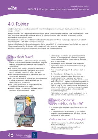 GUIA PRÁTICO DE SAÚDE

                            UNIDADE 4. Doenças do comportamento e relacionamento




4.8. Fobias
Uma fobia é um tipo de ansiedade que consiste em sentir medo perante um animal, um objecto, uma actividade ou uma
situação particular.
A pessoa reconhece que o seu medo é desproporcionado, mas as circunstâncias são superiores a ela. Quando aparece a fobia,
pode notar suores, palpitações, boca seca, sensação de afogamento, enjoo, mãos apertadas, nervosismo e inclusive
a impressão de estar prestes a morrer.
O medo de voltar a sentir esse nível de ansiedade faz com que as pessoas evitem as situações que o provocam, o que com
frequência acentua o dito medo e atrasa a sua resolução.
Algumas fobias frequentes são o medo de espaços abertos (agorafobia), de estar preso nalgum lugar fechado sem poder sair
(claustrofobia), dos aviões, de falar em público, de animais (cães, serpentes, aranhas), etc.
A maioria das fobias desaparece com o tempo, muitas delas sem tratamento médico.




O que deve fazer?                                             ț Lembre-se que os sintomas que apresenta constituem a
                                                                resposta do seu corpo perante um alarme exagerado.
                                                                Passam em alguns minutos. Com o tempo as sensações
ț Fale do seu problema a familiares ou amigos; por vezes já     serão menos intensas.
  tiveram situações semelhantes e superaram-nas. Pergunte
  se algum deles está disposto a ajudá-lo a ultrapassar o     ț Por vezes pode ser útil pensar em coisas agradáveis.
  seu problema.                                               ț Repita várias vezes o seu encontro com o medo até que
                                                                note que o superou.
ț Em primeiro lugar, aprenda métodos de relaxamento e
  controlo da respiração para que quando se encontrar         ț Passe para a situação seguinte da sua lista e repita o
  perante a situação angustiante saiba o que fazer.             anterior.
ț Evite tomar álcool ou medicação que não lhe tenha sido      ț Os «altos e baixos» são frequentes; não desista.
  prescrita pelo seu médico.                                  ț Se os sintomas que apresenta são tão intensos que o
ț Faça uma lista de todas as situações que lhe causam medo      impedem de enfrentar a realidade, faça-o com a
  e ordene-as segundo o grau de ansiedade que lhe               imaginação. Ou seja, pense nas situações que lhe causam
  causam, da menor para a maior.                                medo e imagine-se a enfrentá-las expondo-se primeiro ao
                                                                que lhe provoca menos ansiedade. Por exemplo: se tem a
ț Com a ajuda dum familiar ou amigo, exponha-se à               fobia de andar de avião poderia começar por imaginar-se
  situação que lhe causa menos medo.
                                                                a fazer as malas, depois a apanhar um táxi, a chegada ao
ț Quando começar a ficar ansioso, ponha em prática o            aeroporto, etc. Sempre ajudado pelos exercícios de
  aprendido. Respire lentamente e relaxe.                       relaxamento e respiração.
                                                              ț Procure saber se há grupos de auto-ajuda para o tipo de
                                                                fobia que tem. Partilhar experiências pode ajudá-lo.


                                                              Quando consultar
                                                              o seu médico de família?
                                                              ț Se estas situações interferem nas actividades da sua vida
                                                                diária.
                                                              ț Se estes sintomas são muito intensos, já que pode ser
                                                                necessária a ajuda de medicação e, por vezes, a de um
                                                                profissional de saúde mental.

                                                              Onde encontrar mais informação?
                                                              ț http://www.manualmerck.net/?url=/artigos/%3Fid
                                                                %3D109%26cn%3D959
                                                              ț http://www.medicoassistente.com/modules/
                                                                smartsection/item.php?itemid=177



46          Tradução e adaptação
                  Novembro 2009
 