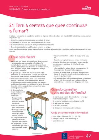 GUIA PRÁTICO DE SAÚDE

UNIDADE 5. Comportamentos de risco




5.1. Tem a certeza que quer continuar
a fumar?
O tabaco é uma planta de cujas folhas se obtêm os cigarros. O fumo do tabaco tem mais de 4000 substâncias tóxicas. As mais
importantes são:
ț A nicotina, que cria no nosso corpo a necessidade de fumar.
ț Os derivados do alcatrão, que causam vários tipos de cancro.
ț Os irritantes tóxicos, que causam doenças como bronquite e asma.
ț O monóxido de carbono, que bloqueia o oxigénio no sangue.
Ainda que algumas pessoas fumem ocasionalmente, considera-se fumador todo o indivíduo que fume diariamente 1 ou mais
cigarros.


O que deve fazer?
                                                                – Acabará com o cheiro a tabaco da roupa, carro, casa,
                                                                  etc.
                                                                – Os sintomas respiratórios como a tosse melhorarão.
ț Mesmo que não planeie deixar de fumar, deve informar-
  -se sobre as doenças provocadas pelo tabaco. Por            ț Há muitas desculpas para continuar a fumar, que não
                                                                correspondem à realidade, só dificultando o seu
  exemplo, fumar aumenta o risco de enfarte cardíaco e
                                                                abandono:
  cerebral, bem como o risco de cancro do pulmão, laringe,
  boca, esófago e bexiga. Além disso provoca doenças            – «Sou saudável, o tabaco não me provoca danos». O
  como asma e bronquite.                                          tabaco provoca danos em todas as pessoas.
ț As grávidas que fumam têm mais risco de ter bebés             – «Depois de anos a fumar, os estragos já estão feitos».
  prematuros ou com baixo peso. Crianças que vivam em             Deixar de fumar tem benefícios demonstrados para a
  lares onde se fume têm mais problemas respiratórios.            saúde em qualquer idade.
ț Deve saber que o tabaco é a maior causa evitável de           – «O tabaco é só um hábito que posso deixar em qualquer
  doenças e morte nos países desenvolvidos. Mais de               altura». Está demonstrado que o tabagismo é uma
  12 000 pessoas morrem em Portugal por ano devido a              dependência, e a nicotina uma droga que cria vício.
  problemas relacionados com o tabaco. Portanto, deixar de
  fumar é o melhor que pode fazer para proteger a sua
  saúde agora e no futuro.
ț Se deixar de fumar                                          Quando consultar
  notará imediatamente
  benefícios na sua                                           o seu médico de família?
  vida diária:
                                                              ț Se planeia ou já decidiu deixar de fumar e pensa que
  – Desaparecerá o
                                                                necessita de ajuda para o fazer.
    mau hálito e as
    manchas amarelas                                          ț Se apresenta tosse ou expectoração pela manhã.
    nos dentes.                                               ț Se teve tosse com sangue.
  – Terá mais dinheiro                                        ț Se se cansa facilmente.
    para outras coisas.                                       ț Se deseja mais informações sobre o tabaco.
  – Notará que o tabaco
    não o controla e
    sentir-se-á melhor                                        Onde encontrar mais informação?
    consigo próprio.
                                                              ț Linha Vida – SOS droga. Tel. 211 112 700
  – A sua família e amigos
    deixarão de inalar o                                      ț Direcção Geral de Saúde – www.dgs.pt
    fumo dos seus cigarros.                                   ț www.deixar.net
  – O seu paladar e olfacto
    melhorarão, bem como a
    sua capacidade para o
    desporto.



                                                                                        Tradução e adaptação
                                                                                        Novembro 2009
                                                                                                                 47
 