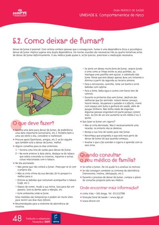GUIA PRÁTICO DE SAÚDE

                                                              UNIDADE 5. Comportamentos de risco




5.2. Como deixar de fumar?
Deixar de fumar é possível. Com certeza conhece pessoas que o conseguiram. Fumar é uma dependência física e psicológica:
deixar de fumar implica superar esta dupla dependência. Em muitas ocasiões são necessárias três ou quatro tentativas antes
de deixar de fumar definitivamente. O seu médico pode ajudar e, se for preciso, prescrever a medicação necessária.




                                                                 – Se sente um desejo muito forte de fumar, respire fundo
                                                                   e sinta como ar limpo enche os seus pulmões, ou
                                                                   mastigue uma pastilha sem açúcar, e sobretudo não
                                                                   fume. Pense que este desejo apenas dura uns instantes e
                                                                   diminui a partir da segunda ou terceira semana.
                                                                 – Para o nervosismo, caminhe, tome um banho e evite
                                                                   bebidas com cafeína.
                                                                 – Para a fome, beba água e sumos com baixo teor de
                                                                   calorias.
                                                                 – Durante os primeiros dias sem fumar, desfrute das
                                                                   melhorias que for sentindo: notará menos cansaço,
                                                                   tossirá menos, recuperará o paladar e o olfacto, viverá
                                                                   num espaço sem fumo e ganhará em saúde, além de
                                                                   poupar dinheiro. Não tenha medo de engordar.
                                                                   Algumas pessoas engordam em parte porque comem
                                                                   mais. Ao fim de um ano aumenta-se em média 2 ou 3
                                                                   quilos.
                                                               ț Que fazer se fumar um cigarro?
O que deve fazer?                                                – Não se sinta derrotado. Não é necessariamente uma
                                                                   recaída, no entanto não se desleixe.
ț Escolha uma data para deixar de fumar, de preferência
  uma data importante (aniversário, etc.). Pondere bem e         – Reveja a sua lista de razões para não fumar.
  uma vez eleito o dia, considere-o inalterável.                 – Reconheça que progrediu e que está mais perto de
ț Procure apoio (familiares, amigos, etc.); se for alguém          deixar de fumar do que quando começou.
  que também está a deixar de fumar, melhor.                     – Analise o que o fez acender o cigarro e aprenda com os
ț Alguns conselhos para os dias anteriores:                        seus erros.
  1 – Escreva uma lista de razões para deixar de fumar.
  2 – Na noite anterior à data eleita, desfaça-se do tabaco
       que sobra e esconda os cinzeiros, isqueiros e outras    Quando consultar
       coisas relacionadas com o tabaco.
ț No dia assinalado:
                                                               o seu médico de família?
  – Não pense que não voltará a fumar. Preocupe-se só com      ț Se voltar a fumar. Ele irá ajudá-lo a analisar os motivos.
    o próprio dia.                                             ț Se não conseguir combater os sintomas de abstinência
  – Não se sinta vítima da sua decisão; fá-lo porque é o         (nervosismo, insónia, obstipação, etc.).
    melhor para si.                                            ț Durante o processo de deixar de fumar, cumpra o plano
  – Elimine as bebidas que costumam acompanhar o tabaco          de consultas proposto pelo seu médico.
    (café, etc.).
  – Depois de comer, mude a sua rotina. Saia para dar um
    passeio, lave os dentes após a refeição, etc.              Onde encontrar mais informação?
  – Evite ambientes onde se fume.                              ț Linha Vida – SOS droga. Tel. 211112700
  Estas medidas são temporárias e podem ser muito úteis        ț Direcção Geral de Saúde – www.dgs.pt
  para resistir aos dias mais difíceis.                        ț www.deixar.net
ț Recomendações para a síndrome de abstinência de
  nicotina:




48          Tradução e adaptação
                  Novembro 2009
 