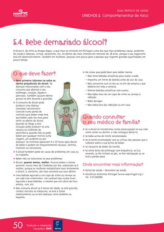 GUIA PRÁTICO DE SAÚDE

                                                                UNIDADE 5. Comportamentos de risco




5.4. Bebe demasiado álcool?
O álcool é, de entre as drogas legais, a que mais se consome em Portugal e uma das que mais problemas causa: acidentes
de viação e laborais, cirrose, alcoolismo, etc. Os efeitos são mais intensos em menores de 18 anos, porque o seu organismo
está em desenvolvimento. Também em mulheres, pessoas com pouco peso e pessoas que ingerem grandes quantidades em
pouco tempo.




O que deve fazer?                                               ț Há coisas que pode fazer para beber menos:
                                                                  – Não tome bebidas alcoólicas para matar a sede.
ț Deve primeiro informar-se sobre os                              – Imponha um limite de bebida antes de sair de casa.
  efeitos prejudiciais do álcool. Há                              – Não concentre num só dia ou no fim de semana o que
  doenças relacionadas com o seu                                    beberia em toda a semana.
  consumo que afectam o seu                                       – Alterne bebidas alcoólicas com sumos.
  estômago, coração, fígado e
                                                                  – Não beba mais de um copo de vinho ou cerveja à
  pâncreas. Também causam efeitos
                                                                    refeição.
  graves no feto durante a gravidez.
                                                                  – Beba devagar.
ț O consumo de álcool pode
  produzir uma doença                                             – Não beba fora das refeições ou em casa.
  chamada «alcoolismo».
  Consiste numa perda de

                                                                Quando consultar
  controlo para beber onde terá
  que beber cada vez mais para
  sentir os efeitos do álcool.
  Quando se chega a esta                                        o seu médico de família?
  situação pode produzir-se uma
  ressaca ou síndrome de                                        ț Se o álcool se transformou numa preocupação na sua vida
  abstinência quando não se pode                                  como comer ou dormir, e não consegue deixá-lo.
  beber por qualquer motivo (uma                                ț Se bebe acima do limite recomendado.
  viagem, um acidente ou por                                    ț Se se sente incomodado com as críticas das pessoas que o
  doença). Os sintomas aparecem 6 a 12 horas após deixar          rodeiam sobre a sua forma de beber.
  de beber e podem ser frequentemente náuseas, vómitos,
  tremores ou nervosismo.                                       ț Se necessita de beber de manhã.
ț O álcool também pode ser causa de problemas em casa ou        ț Se sente dores de estômago com frequência, se fica
  no trabalho.                                                    amarelo, se lhe incham os pés, se tem obstipação ou se
                                                                  está a perder peso.
ț Beber não vai solucionar os seus problemas
ț Álcool, quanto menos, melhor. Procure beber o menos
  possível, nunca mais de 3 bebidas por dia, sobretudo se é     Onde encontrar mais informação?
  mulher, porque as mulheres metabolizam mais lentamente
  o álcool, e, portanto, são mais sensíveis aos seus efeitos.   ț Portal da Saúde – Ministério da Saúde
ț Uma bebida equivale a um copo de vinho ou cerveja ou          ț Alcoólicos Anónimos Portugal (www.aaportugal.org )
  um café com «cheirinho». Um cocktail tipo «cuba livreΩ»         Tel. 217162969
  equivale a duas bebidas, o mesmo que um cálice de licor,
  whisky, rum, etc.
ț Não consuma álcool se é menor de idade, se está grávida,
  conduz veículos ou máquinas, se está a tomar
  medicamentos ou se tem doenças como diabetes ou
  hepatite.




50          Tradução e adaptação
                  Novembro 2009
 