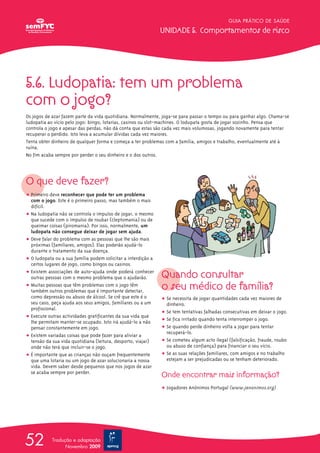 GUIA PRÁTICO DE SAÚDE

                                                               UNIDADE 5. Comportamentos de risco




5.6. Ludopatia: tem um problema
com o jogo?
Os jogos de azar fazem parte da vida quotidiana. Normalmente, joga-se para passar o tempo ou para ganhar algo. Chama-se
ludopatia ao vício pelo jogo: bingo, lotarias, casinos ou slot-machines. O lodupata gosta de jogar sozinho. Pensa que
controla o jogo e apesar das perdas, não dá conta que estas são cada vez mais volumosas, jogando novamente para tentar
recuperar o perdido. Isto leva a acumular dívidas cada vez maiores.
Tenta obter dinheiro de qualquer forma e começa a ter problemas com a família, amigos e trabalho, eventualmente até à
ruína.
No fim acaba sempre por perder o seu dinheiro e o dos outros.




O que deve fazer?
ț Primeiro deve reconhecer que pode ter um problema
  com o jogo. Este é o primeiro passo, mas também o mais
  difícil.
ț Na ludopatia não se controla o impulso de jogar, o mesmo
  que sucede com o impulso de roubar (cleptomania) ou de
  queimar coisas (piromania). Por isso, normalmente, um
  ludopata não consegue deixar de jogar sem ajuda.
ț Deve falar do problema com as pessoas que lhe são mais
  próximas (familiares, amigos). Elas poderão ajudá-lo
  durante o tratamento da sua doença.
ț O ludopata ou a sua família podem solicitar a interdição a
  certos lugares de jogo, como bingos ou casinos.
ț Existem associações de auto-ajuda onde poderá conhecer
  outras pessoas com o mesmo problema que o ajudarão.          Quando consultar
ț Muitas pessoas que têm problemas com o jogo têm
  também outros problemas que é importante detectar,
                                                               o seu médico de família?
  como depressão ou abuso de álcool. Se crê que este é o       ț Se necessita de jogar quantidades cada vez maiores de
  seu caso, peça ajuda aos seus amigos, familiares ou a um       dinheiro.
  profissional.
                                                               ț Se tem tentativas falhadas consecutivas em deixar o jogo.
ț Execute outras actividades gratificantes da sua vida que
  lhe permitam manter-se ocupado. Isto irá ajudá-lo a não      ț Se fica irritado quando tenta interromper o jogo.
  pensar constantemente em jogo.                               ț Se quando perde dinheiro volta a jogar para tentar
                                                                 recuperá-lo.
ț Existem variadas coisas que pode fazer para aliviar a
  tensão da sua vida quotidiana (leitura, desporto, viajar)    ț Se cometeu algum acto ilegal (falsificação, fraude, roubo
  onde não terá que incluir-se o jogo.                           ou abuso de confiança) para financiar o seu vício.
ț É importante que as crianças não ouçam frequentemente        ț Se as suas relações familiares, com amigos e no trabalho
  que uma lotaria ou um jogo de azar solucionaria a nossa        estejam a ser prejudicadas ou se tenham deteriorado.
  vida. Devem saber desde pequenos que nos jogos de azar
  se acaba sempre por perder.
                                                               Onde encontrar mais informação?
                                                               ț Jogadores Anónimos Portugal (www.janonimos.org)




52          Tradução e adaptação
                  Novembro 2009
 