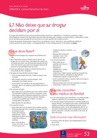 GUIA PRÁTICO DE SAÚDE

UNIDADE 5. Comportamentos de risco




5.7. Não deixe que as drogas
decidam por si
As drogas são substâncias cujo consumo habitual produz tolerância e dependência. A tolerância caracteriza-se pela
necessidade de consumir uma quantidade cada vez maior de droga para conseguir os mesmos efeitos. A dependência acaba
por se manifestar pela sensação de mal-estar físico e de vazio quando não se pode consumir.
O abuso de qualquer droga provoca danos físicos, psicológicos e sociais. Além disso, estas substâncias modificam
o funcionamento do nosso cérebro, e consequentemente, o nosso comportamento. A isto chama-se adição.




O que deve fazer?
                                                                   tendência a perder o controlo… e o
                                                                   dinheiro.
                                                                 – Não partilhe cilindros de
ț O consumo de drogas não é resposta aos problemas da              aspiração. Lave o nariz
  vida.                                                            depois do consumo.
ț Não é necessário consumir drogas para se divertir. As        ț Se consome pastilhas:
  drogas são, em muitos casos, uma espécie de «atalhoΩ» ou
                                                                 – Deve saber que as
  via rápida para obter uma determinada sensação de bem-
                                                                   pastilhas de ecstasy se
  -estar. No entanto, para obter essa sensação necessita de
                                                                   fabricam em
  consumir uma quantidade cada vez maior.
                                                                   laboratórios
ț Pense que pode fazer amigos e conhecer pessoas sem a             clandestinos e contêm
  necessidade de estar «drogado».                                  derivados das
ț Se apesar de tudo decide consumir drogas:                        anfetaminas. Podem originar problemas psiquiátricos,
  – Evite misturar drogas distintas, modere e espace o seu         perda de memória, alterações da regulação da
    consumo.                                                       temperatura corporal e inclusive morte.
  – Não conduza veículos se estiver drogado. Tome                – Evite os ambientes cheios e quentes. Beba muita água e
    precauções nas relações sexuais.                               descanse com frequência.
  – Se vai tomar uma substância da qual desconhece o             – Não faz sentido tomar mais de 2 pastilhas na mesma
    conteúdo, faça-o em pequenas quantidades para ver os           noite porque o efeito será o mesmo.
    seus efeitos.
ț Se consome cannabis:
  – Deve saber que é uma planta cuja resina, folhas e flores   Quando consultar
    são utilizadas no fabrico de haxixe e marijuana. Fumar
    estas drogas produz problemas psiquiátricos e diminui      o seu médico de família?
    a capacidade de concentração e atenção. Prejudica          ț Se consome drogas e quer abandonar, o seu médico pode
    muito mais os pulmões que o tabaco. 3 charros                ajudar ou referenciá-lo a um especialista adequado.
    correspondem a 20 cigarros.
                                                               ț Se consome drogas habitualmente e nota dificuldade para
  – Beba líquidos em abundância.                                 prestar atenção, se se esquece das coisas, se perde dias de
ț Se consome cocaína:                                            trabalho ou escola ou tem problemas em casa, se nota
  – Deve saber que é um pó branco que se obtém secando           alterações do humor, se tem dificuldade para dormir, se
    folhas da planta da coca. Consome-se inalada («risco»)       não sente interesse pelas coisas ou pensa que os outros o
    ou fumada (crack).                                           querem prejudicar, consulte o seu médico. São sinais de
    Produz perturbações                                          abuso de droga.
    psiquiátricas, insónia,
    perfuração do septo nasal
    e enfartes cardíacos e                                     Onde encontrar mais informação?
    cerebrais.
                                                               ț Contactar Centro de Apoio a Toxicodependentes (CAT)
  – Deve, antes da festa,                                        da sua área.
    marcar um limite. A coca
                                                               ț www.idt.pt
    é muito gulosa e há




                                                                                         Tradução e adaptação
                                                                                         Novembro 2009
                                                                                                                    53
 
