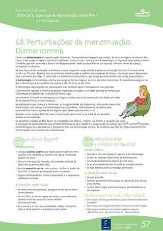 GUIA PRÁTICO DE SAÚDE

UNIDADE 6. Doenças da reprodução, idade fértil
           e menopausa




6.3. Perturbações da menstruação.
Dismenorreia
Chama-se dismenorreia às menstruações dolorosas. É um problema frequente da mulher, de carácter ligeiro na maioria dos
casos. A dor surge na região inferior do abdómen, dorso e coxas. Começa com a hemorragia ou algumas horas antes, é maior
à medida que esta aumenta e depois vai desaparecendo. Pode acompanhar-se de náuseas, vómitos, dores de cabeça,
obstipação ou diarreia.
Há dois tipos de dismenorreia. A primeira, a mais frequente, surge devido à própria contracção do útero. É comum entre
os 14 e os 25 anos. Aparece com as primeiras menstruações e melhora com o passar do tempo. Em alguns casos desaparece
após a primeira gravidez. O outro tipo é a dismenorreia secundária, que surge quando existem alterações ginecológicas.
A metrorragia é a hemorragia uterina que surge de forma irregular entre os períodos menstruais. É importante assegurar-se
que a hemorragia é proveniente da vagina e não do recto ou da urina.
A hemorragia vaginal pode ser preocupante nas mulheres após a menopausa e nas grávidas.
É conveniente registar o número de pensos higiénicos utilizados num dado período de tempo com
a finalidade de determinar o volume da hemorragia.
Se está perto da idade da menopausa as irregularidades dos ciclos menstruais são habituais antes
do desaparecimento da menstruação.
Na adolescente que começa a menstruar, as irregularidades são frequentes, alternando meses sem
menstruação com outros com hemorragia mais abundante. Habitualmente normaliza após
os primeiros 6 meses, apesar de em alguns casos serem precisos até 2 anos.
Quando ocorre na fase fértil da vida, é importante determinar se se trata de um episódio
isolado ou de repetição.
Os episódios isolados podem dever-se a mudanças de horário, viagens, ou mesmo a situações de stress.
A utilização de medicamentos que contêm hormonas ou que impedem a coagulação do sangue (Varfine®, Sintrom®) tornam
as hemorragias mais abundantes e frequentes fora da menstruação normal. As mulheres que têm DIU frequentemente têm
menstruações mais abundantes e duradouras.


O que deve fazer?                                             Quando consultar
DISMENORREIA
                                                              o seu médico de família?
                                                              DISMENORREIA
ț Coloque pachos quentes na região abdominal onde tem
  queixas. Um cobertor ou banhos com água temperada           ț Quando a dor tem duração superior à da hemorragia.
  podem ser úteis.                                            ț Se tem as mesmas dores entre as menstruações.
ț Procure uma posição cómoda, por exemplo deitada de          ț Se iniciar dismenorreia depois dos 25 anos.
  lado com as pernas dobradas.                                ț Se se acompanha de dor durante as relações sexuais.
ț Realize exercício suave como passear, nadar ou andar de     ț Se não melhora com as medidas anteriores.
  bicicleta. O repouso prolongado piora as queixas.
                                                              ALTERAÇÕES MENSTRUAIS
ț Alguns medicamentos, como o ibuprofeno e o naproxeno,
  melhoram as dores.                                          ț Se está grávida.
                                                              ț Sempre que tenha hemorragias de repetição fora do seu
ALTERAÇÕES MENSTRUAIS                                           ciclo normal.
                                                              ț Se tem hemorragia menstrual depois de estabelecida a
ț Se toma anticoncepcionais, assegure-se de que os toma         menopausa.
  correctamente.
ț Se tem DIU e as hemorragias persistem, provavelmente        Onde encontrar mais informação?
  deverá retirá-lo e procurar outro método                    ț http://www.nlm.nih.gov/medlineplus/spanish/menstruation.html
  anticoncepcional.                                             (espanhol)
ț Se a causa é o stress ou a ansiedade, esteja consciente     ț http://www.nlm.nih.gov/medlineplus/menstruation.html (inglês)
  disso e tente resolver a situação quanto antes.             ț http://www.msdbrazil.com/msdbrazil/patients/manual
                                                                _Merck/mm_sec22_234.html#section_8 (Manual Merck)




                                                                                          Tradução e adaptação
                                                                                          Novembro 2009
                                                                                                                      57
 