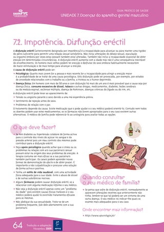GUIA PRÁTICO DE SAÚDE

                                           Unidade 7. doenças do aparelho genital masculino




7.2. impotência. disfunção eréctil
A disfunção eréctil (anteriormente designada por impotência) é a incapacidade para alcançar ou para manter uma rigidez
do pénis suficiente para permitir uma relação sexual satisfatória. Não inclui alterações do desejo sexual, ejaculação
ou orgasmo embora por vezes estas possam também estar alteradas. Também não inclui a incapacidade ocasional de obter
erecção em determinadas circunstâncias. A disfunção eréctil aumenta com a idade mas não é uma consequência inevitável
do envelhecimento. Os homens mais velhos podem ter erecção e desfrutar do sexo embora habitualmente necessitem
de maior estimulação e de mais tempo para alcançar a erecção.
A causa de disfunção eréctil pode ser:
ț Psicológica: Quanto mais jovem for a pessoa e mais recente for a incapacidade para atingir a erecção maior
   é a probabilidade de se tratar de uma causa psicológica. Esta disfunção pode ser provocada, por exemplo, por estados
   de ansiedade relacionados com o trabalho ou a família, a tristeza ou o humor deprimido.
ț Doença física: Em homens com mais de 50 anos e com disfunção há mais de um ano é mais provável que a causa seja por
   doença física, consumo excessivo de álcool, tabaco e outras drogas, medicamentos, diabetes, lesões cerebrais
   ou da medula espinal, esclerose múltipla, doença de Parkinson, doenças crónicas do fígado ou do rim, etc.
A disfunção eréctil pode levar ao aparecimento de:
ț Tensão ou angústia perante o sexo devido a uma má experiência prévia.
ț Sentimento de rejeição antes do sexo.
ț Problemas de relação com o par.
O tratamento depende da causa. Existe medicação que o pode ajudar e o seu médico poderá orientá-lo. Contudo nem todos
os doentes podem usar estes medicamentos; se os fármacos não forem apropriados para o seu caso existem outras
alternativas. O médico de família pode referenciá-lo ao urologista para avaliar todas as opções.



O que deve fazer?
ț Se tem diabetes ou hipertensão colabore de forma activa
  para o controle dos níveis de açúcar no sangue e da
  pressão arterial pois um mau controlo dos mesmos pode
  contribuir para a disfunção eréctil.
ț Peça apoio psicológico quando achar que o stress ou os
  problemas na relação com a/o sua parceira/o sexual
  possam estar na origem dos seus problemas de erecção. A
  terapia costuma ser mais eficaz se a sua parceira/o
  também participar. Os casais podem aprender novas
  formas de demonstração de afecto e de obter prazer. É
  importante a não culpabilização e procurar uma solução
  de forma activa e positiva.
ț Tenha um estilo de vida saudável, com uma actividade

                                                              Quando consultar
  física adequada para a sua idade. Evite o abuso de álcool
  e de outras substâncias nocivas.
ț Alguns fármacos podem causar disfunção eréctil; se a
  relacionar com alguma medicação informe o seu médico.
                                                              o seu médico de família?
ț Não veja a disfunção eréctil apenas como um “problema       ț Se pensa que sofre de disfunção eréctil, nomeadamente se
  da idade” pois existem causas físicas tratáveis e o seu       aparecem alterações recentes que anteriormente não
  médico poderá ajudá-lo existindo tratamentos eficazes         tinha; lembre-se que tal poderá ser um sintoma de uma
  para as mesmas.                                               outra doença. O seu médico irá indicar-lhe quais os
ț Não abdique da sua sexualidade. Trata-se de um                exames mais adequados para o seu caso.
  problema frequente, fale dele abertamente com a sua
  parceira/o.
                                                              Onde encontrar mais informação?
                                                              ț http://www.apurologia.pt/



64          Tradução e adaptação
                  Novembro 2009
 