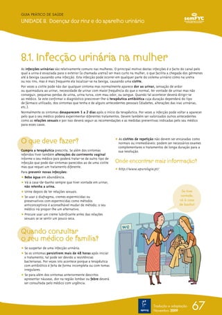 GUIA PRÁTICO DE SAÚDE

UNIDADE 8. Doenças dos rins e do aparelho urinário




8.1. Infecção urinária na mulher
As infecções urinárias são relativamente comuns nas mulheres. O principal motivo destas infecções é o facto do canal pelo
qual a urina é esvaziada para o exterior (a chamada uretra) ser mais curto na mulher, o que facilita a chegada dos gérmenes
até à bexiga causando uma infecção. Esta infecção pode ocorrer em qualquer parte do sistema urinário como na uretra
ou nos rins, mas é mais frequente ela localizar-se na bexiga, causando uma cistite.
Por vezes a cistite pode não dar qualquer sintoma mas normalmente aparece dor ao urinar, sensação de ardor
ou queimadura ao urinar, necessidade de urinar com maior frequência do que o normal, ter vontade de urinar mas não
conseguir, pequenas perdas de urina, urina turva, com mau odor, ou sangue. Quando tal acontecer deverá dirigir-se
ao médico. Se este confirmar o diagnóstico prescrever-lhe-á terapêutica antibiótica cuja duração dependerá do tipo
de fármaco utilizado, dos sintomas que tenha e de alguns antecedentes pessoais (diabetes, alterações das vias urinárias,
etc.).
Normalmente os sintomas desaparecem 1 a 2 dias após o início da terapêutica. Por vezes a infecção pode voltar a aparecer
pelo que o seu médico poderá experimentar diferentes tratamentos. Devem também ser valorizados outros antecedentes
como as relações sexuais e por isso deverá seguir as recomendações e as medidas preventivas indicadas pelo seu médico
para esses casos.



O que deve fazer?                                              ț As cistites de repetição não devem ser encaradas como
                                                                 normais ou irremediáveis: podem ser necessários exames
                                                                 complementares e tratamentos de longa duração para a
Cumpra a terapêutica prescrita. Se além dos sintomas             sua resolução.
referidos tiver também alterações do corrimento vaginal
informe o seu médico pois poderá tratar-se de outro tipo de
infecção que pode dar sintomas parecidos ao de uma cistite     Onde encontrar mais informação?
mas que requer um tratamento diferente.
                                                               ț http://www.apurologia.pt/
Para prevenir novas infecções:
ț Beba água em abundância.
ț Vá à casa-de-banho sempre que tiver vontade em urinar,
  não retenha a urina.
ț Urine depois de ter relações sexuais.                                                                      Se tiver
ț Se usar o diafragma, cremes espermicidas ou                                                               vontade,
  preservativos com espermicidas como métodos                                                              vá à casa
  anticonceptivos é aconselhável mudar de método; o seu                                                    de banho!
  médico irá propor-lhe um alternativo.
ț Procure usar um creme lubrificante antes das relações
  sexuais se se sentir um pouco seca.


Quando consultar
o seu médico de família?
ț Se suspeitar de uma infecção urinária.
ț Se os sintomas persistirem mais de 48 horas após iniciar
  o tratamento; tal pode ser devido a resistências
  bacterianas. Por vezes isto acontece porque a terapêutica
  com antibiótico é feita de forma incompleta ou com tomas
  irregulares.
ț Se para além dos sintomas anteriormente descritos
  apresentar náuseas, dor na região lombar ou febre deverá
  ser consultada pelo médico com urgência.




                                                                                         Tradução e adaptação
                                                                                         Novembro 2009
                                                                                                                   67
 
