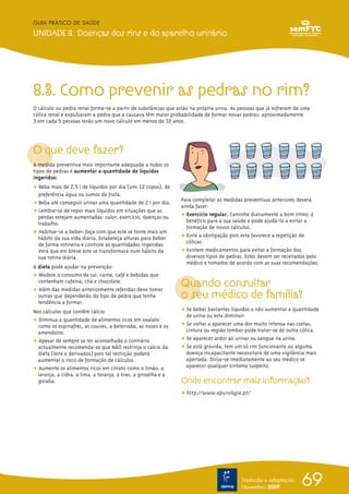 GUIA PRÁTICO DE SAÚDE

UNIDADE 8. Doenças dos rins e do aparelho urinário




8.3. Como prevenir as pedras no rim?
O cálculo ou pedra renal forma-se a partir de substâncias que estão na própria urina. As pessoas que já sofreram de uma
cólica renal e expulsaram a pedra que a causava têm maior probabilidade de formar novas pedras: aproximadamente
3 em cada 5 pessoas terão um novo cálculo em menos de 10 anos.




O que deve fazer?
A medida preventiva mais importante adequada a todos os
tipos de pedras é aumentar a quantidade de líquidos
ingeridos:
ț Beba mais de 2,5 l de líquidos por dia (uns 12 copos), de
  preferência água ou sumos de fruta.
                                                                Para completar as medidas preventivas anteriores deverá
ț Beba até conseguir urinar uma quantidade de 2 l por dia.
                                                                ainda fazer:
ț Lembre-se de repor mais líquidos em situações que as
  perdas estejam aumentadas: calor, exercício, doenças ou       ț Exercício regular. Caminhe diariamente a bom ritmo; é
  trabalho.                                                       benéfico para a sua saúde e pode ajudá-lo a evitar a
                                                                  formação de novos cálculos.
ț Habitue-se a beber: faça com que este se torne mais um
  hábito da sua vida diária. Estabeleça alturas para beber      ț Evite a obstipação pois esta favorece a repetição de
  de forma rotineira e controle as quantidades ingeridas.         cólicas.
  Verá que em breve este se transformará num hábito da          ț Existem medicamentos para evitar a formação dos
  sua rotina diária.                                              diversos tipos de pedras. Estes devem ser receitados pelo
                                                                  médico e tomados de acordo com as suas recomendações.
A dieta pode ajudar na prevenção:
ț Modere o consumo de sal, carne, café e bebidas que
  contenham cafeína, chá e chocolate.
ț Além das medidas anteriormente referidas deve tomar
                                                                Quando consultar
  outras que dependerão do tipo de pedra que tenha              o seu médico de família?
  tendência a formar.
Nos cálculos que contêm cálcio:                                 ț Se beber bastantes líquidos e não aumentar a quantidade
                                                                  de urina ou esta diminuir.
ț Diminua a quantidade de alimentos ricos em oxalato
  como os espinafres, as couves, a beterraba, as nozes e os     ț Se voltar a aparecer uma dor muito intensa nas costas,
  amendoins.                                                      cintura ou região lombar pode tratar-se de outra cólica.
ț Apesar de sempre se ter aconselhado o contrário               ț Se aparecer ardor ao urinar ou sangue na urina.
  actualmente recomenda-se que NÃO restrinja o cálcio da        ț Se está grávida, tem um só rim funcionante ou alguma
  dieta (leite e derivados) pois tal restrição poderá             doença incapacitante necessitará de uma vigilância mais
  aumentar o risco de formação de cálculos.                       apertada. Dirija-se imediatamente ao seu médico se
ț Aumente os alimentos ricos em citrato como o limão, a           aparecer qualquer sintoma suspeito.
  laranja, a cidra, a lima, a toranja, o kiwi, a groselha e a
  goiaba.                                                       Onde encontrar mais informação?
                                                                ț http://www.apurologia.pt/




                                                                                         Tradução e adaptação
                                                                                         Novembro 2009
                                                                                                                   69
 