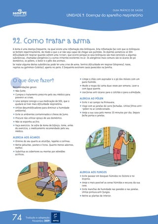 GUIA PRÁTICO DE SAÚDE

                                                   UNIDADE 9. Doenças do aparelho respiratório




9.2. Como tratar a asma
A Asma é uma doença frequente, na qual existe uma inflamação dos brônquios. Esta inflamação faz com que os brônquios
se fechem repentinamente, de modo a que o ar não seja capaz de chegar aos pulmões. Os doentes asmáticos só têm
dificuldade em respirar quando sofrem uma «crise», que ocorre porque os seus brônquios são mais sensíveis a algumas
substâncias, chamadas alergénios e a outros irritantes existentes no ar. Os alergénios mais comuns são os ácaros do pó
doméstico, os pólens, o bolor e o pêlo dos animais.
Se inalar alguma destas substâncias pode ter uma crise de asma. Sentirá dificuldade em respirar (dispneia), tosse,
«apitos ou gatinhos» (sibilos), aperto no peito. É frequente existirem casos parecidos na família.




O que deve fazer?                                             ț Limpe o chão com aspirador e o pó dos móveis com um
                                                                pano húmido.
Recomendações gerais:                                         ț Mude a roupa da cama duas vezes por semana. Lave-a
                                                                com água quente.
ț Não fume.
                                                              ț Use forras anti-ácaros para o colchão e para a almofada.
ț Cumpra o tratamento prescrito pelo seu médico para
  prevenir as crises.                                         ALERGIA AO PÓLEN
ț Leve sempre consigo a sua medicação de SOS, que o           ț Evite ir ao campo na Primavera.
  ajudará se tiver mais dificuldade respiratória.
                                                              ț Viaje com as janelas do carro fechadas. Utilize filtros anti-
ț Utilize desumidificadores para diminuir a humidade            -pólen no ar condicionado.
  ambiental.
                                                              ț Areje a sua casa pelo menos 15 minutos por dia. Depois
ț Evite os ambientes contaminados e cheios de fumo.             feche portas e janelas.
ț Procure não utilizar sprays de uso doméstico.
ț Não se exponha ao frio.
ț Faça exercício. Se sofre de Asma de Esforço, tome, antes
  do exercício, o medicamento recomendado pelo seu
  médico.

ALERGIA AOS ÁCAROS
ț Elimine do seu quarto as alcatifas, tapetes e cortinas.
ț Retire peluches, posters e livros. Quanto menos adornos,
  melhor.
ț Substitua os cobertores ou mantas por edredões
  acrílicos.




                                                              ALERGIA AOS FUNGOS
                                                              ț Evite passear em bosques húmidos no Outono e no
                                                                Inverno.
                                                              ț Areje o mais possível as zonas húmidas e escuras da sua
                                                                casa.
                                                              ț Evite manchas de humidade nas paredes e nas janelas.
                                                                Utilize pintura anti-fungos.
                                                              ț Retire as plantas de interior.




74          Tradução e adaptação
                  Novembro 2009
 