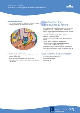 GUIA PRÁTICO DE SAÚDE

UNIDADE 9. Doenças do aparelho respiratório




ALERGIA AOS ANIMAIS
ț Evite contacto com animais. Se convive com eles, procure
                                                             Quando consultar
  evitar que permaneçam dentro do seu quarto.                o seu médico de família?
                                                             ț Se tiver qualquer dúvida sobre a sua doença, sobre o seu
                                                               tratamento ou sobre a forma de utilizar os inaladores.
                                                             ț Quando, apesar do seu tratamento habitual, não melhora,
                                                               por mais de dois dias.
                                                             ț Se durante vários dias teve de utilizar com mais
                                                               frequência a medicação de SOS.
                                                             ț Dirija-se a um serviço de urgência ou ligue para o 112,
                                                               quando:
                                                               – A crise não for aliviada com os inaladores.
                                                               – Apresentar uma crise de dificuldade respiratória,
                                                                  acompanhada de dificuldade em falar.
                                                               – Sentir mais cansaço e angústia por não poder respirar.
                                                               – Se os seus lábios, língua e pontas dos dedos ficarem de
                                                                  cor azulada.

Precauções com os medicamentos:
ț Não tome aspirina, nem outros anti-inflamatórios, se
                                                             Onde encontrar mais informação?
  nunca os tomou antes.                                      ț www.paraquenaolhefalteoar.com
ț Se tiver dores ou febre, pode tomar paracetamol.           ț www.sppneumologia.pt
ț Não tome nenhum medicamento novo sem antes consultar       ț www.deixar.net
  o seu médico.




                                                                                      Tradução e adaptação
                                                                                      Novembro 2009
                                                                                                                75
 